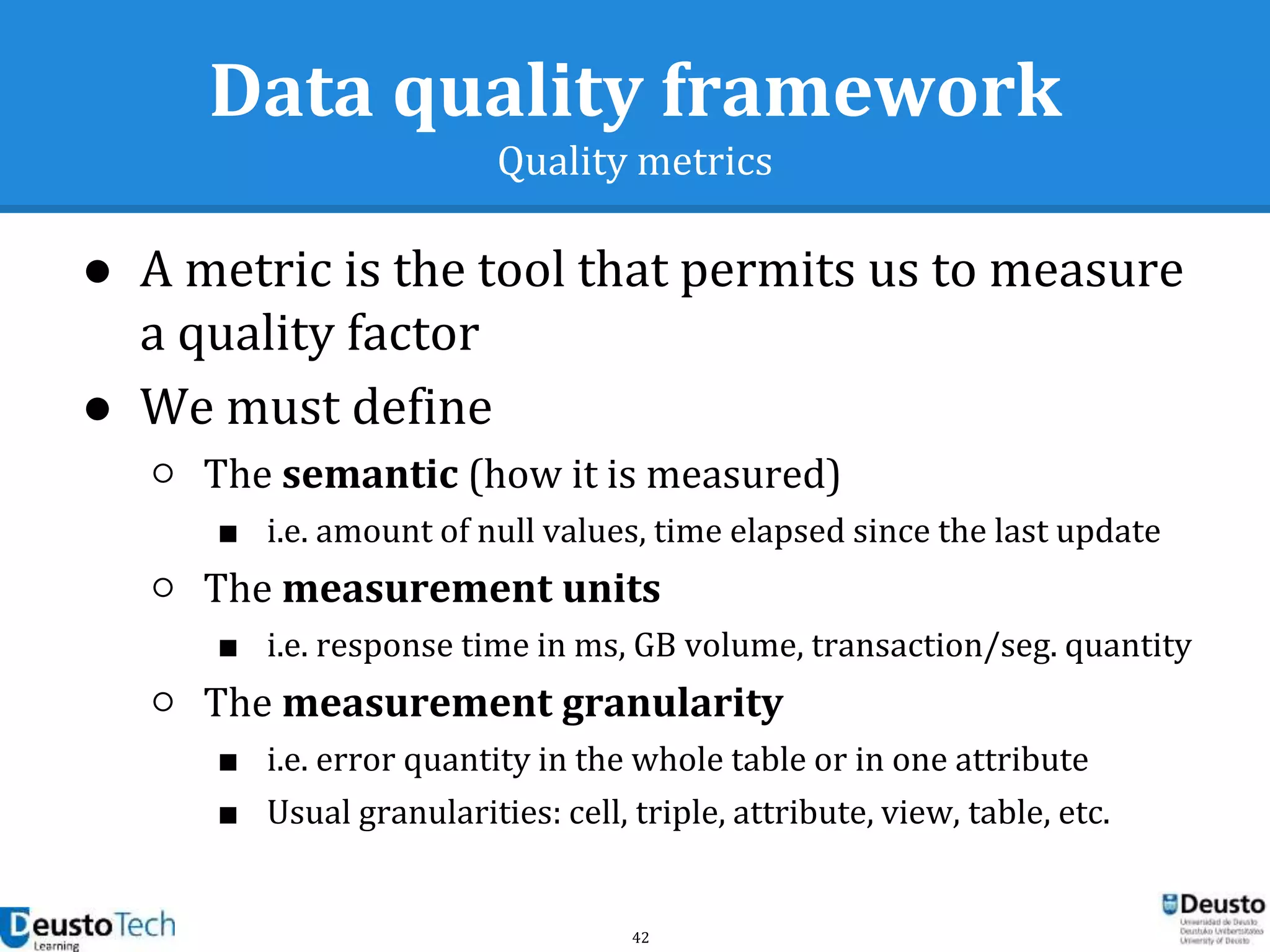 42
Data quality framework
Quality metrics
● A metric is the tool that permits us to measure
a quality factor
● We must define
○ The semantic (how it is measured)
■ i.e. amount of null values, time elapsed since the last update
○ The measurement units
■ i.e. response time in ms, GB volume, transaction/seg. quantity
○ The measurement granularity
■ i.e. error quantity in the whole table or in one attribute
■ Usual granularities: cell, triple, attribute, view, table, etc.
 