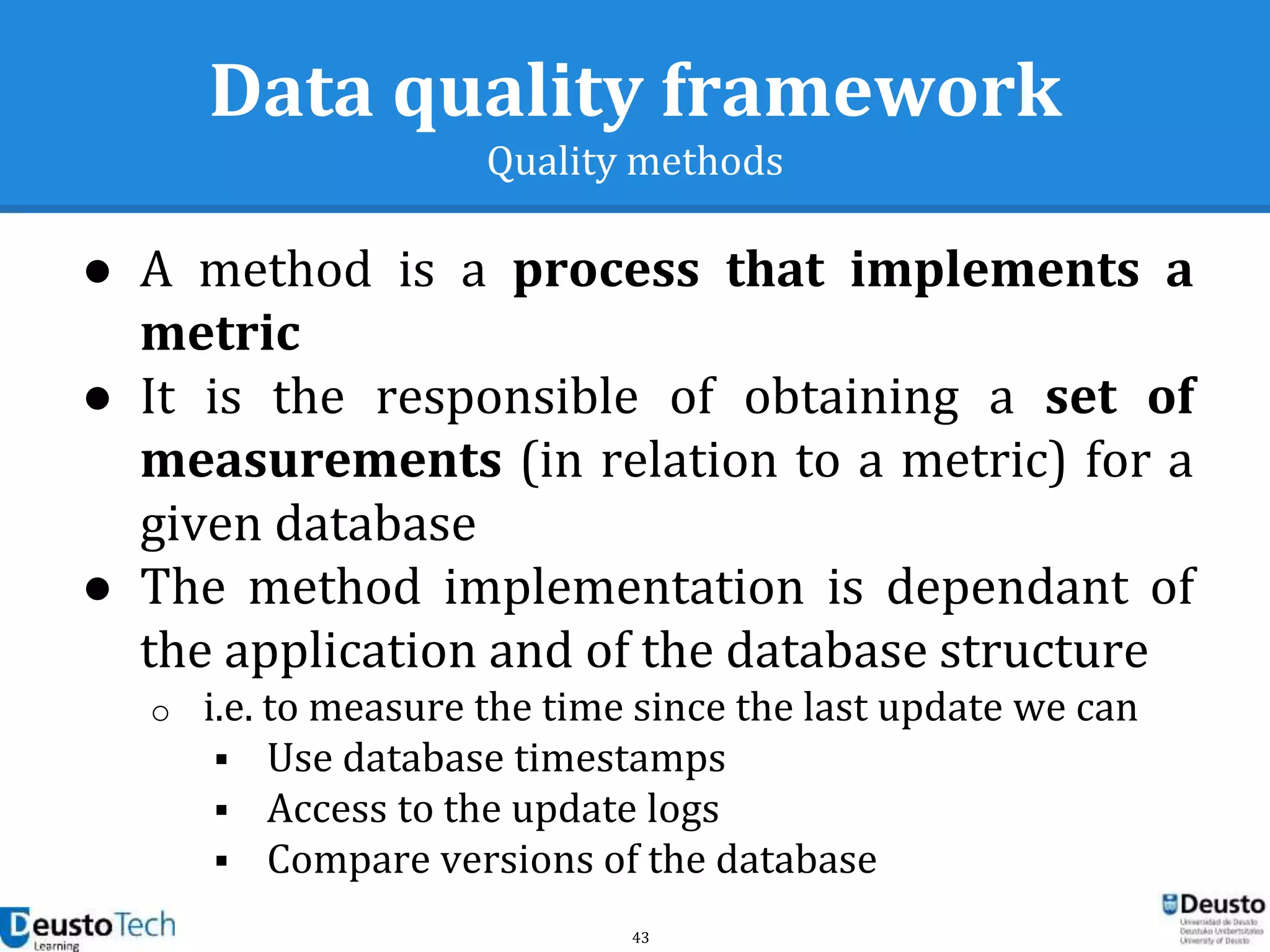43
Data quality framework
Quality methods
● A method is a process that implements a
metric
● It is the responsible of obtaining a set of
measurements (in relation to a metric) for a
given database
● The method implementation is dependant of
the application and of the database structure
o i.e. to measure the time since the last update we can
 Use database timestamps
 Access to the update logs
 Compare versions of the database
 