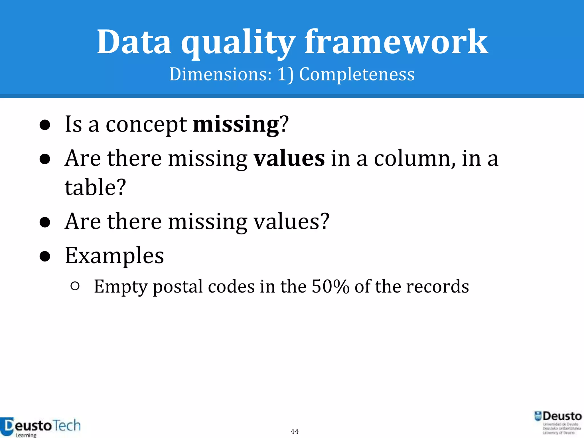 44
Data quality framework
Dimensions: 1) Completeness
● Is a concept missing?
● Are there missing values in a column, in a
table?
● Are there missing values?
● Examples
○ Empty postal codes in the 50% of the records
 
