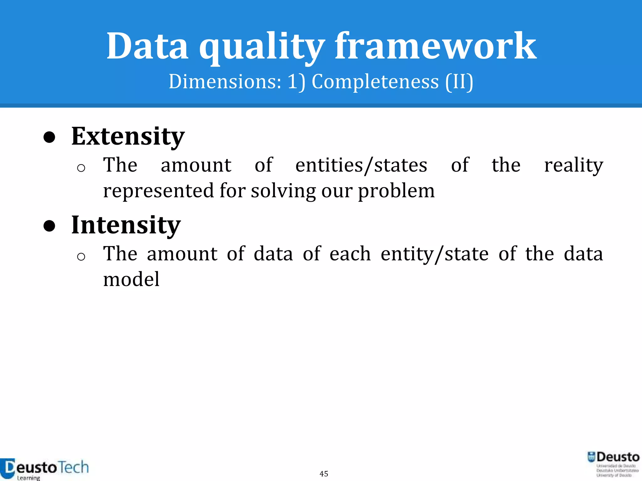 45
Data quality framework
Dimensions: 1) Completeness (II)
● Extensity
o The amount of entities/states of the reality
represented for solving our problem
● Intensity
o The amount of data of each entity/state of the data
model
 