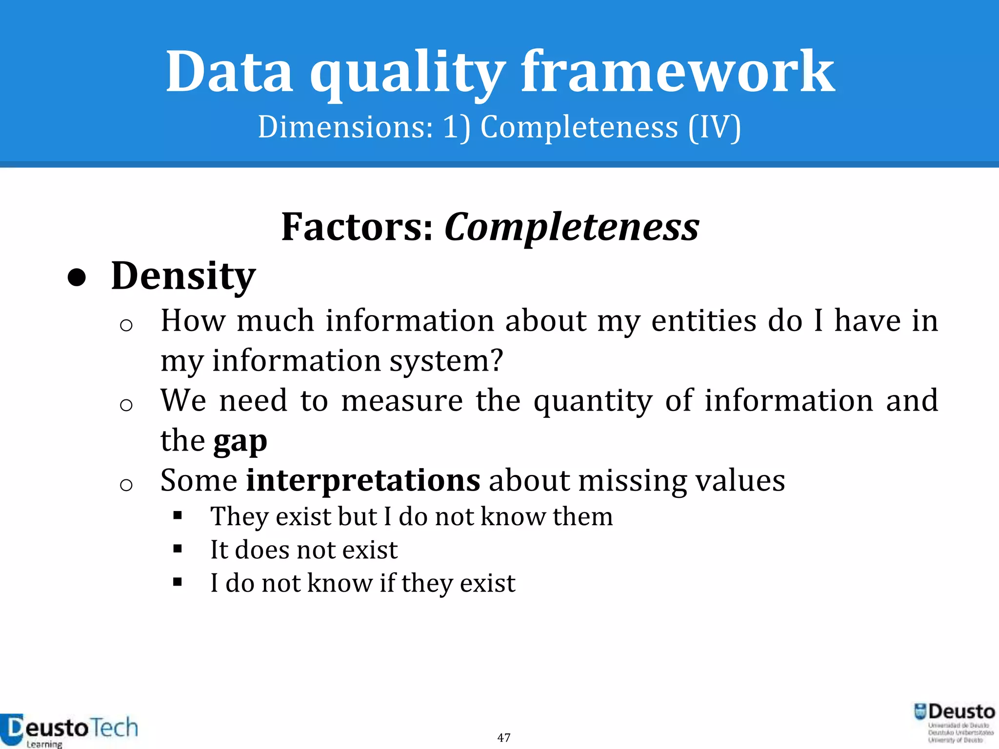 47
Data quality framework
Dimensions: 1) Completeness (IV)
● Density
o How much information about my entities do I have in
my information system?
o We need to measure the quantity of information and
the gap
o Some interpretations about missing values
 They exist but I do not know them
 It does not exist
 I do not know if they exist
Factors: Completeness
 