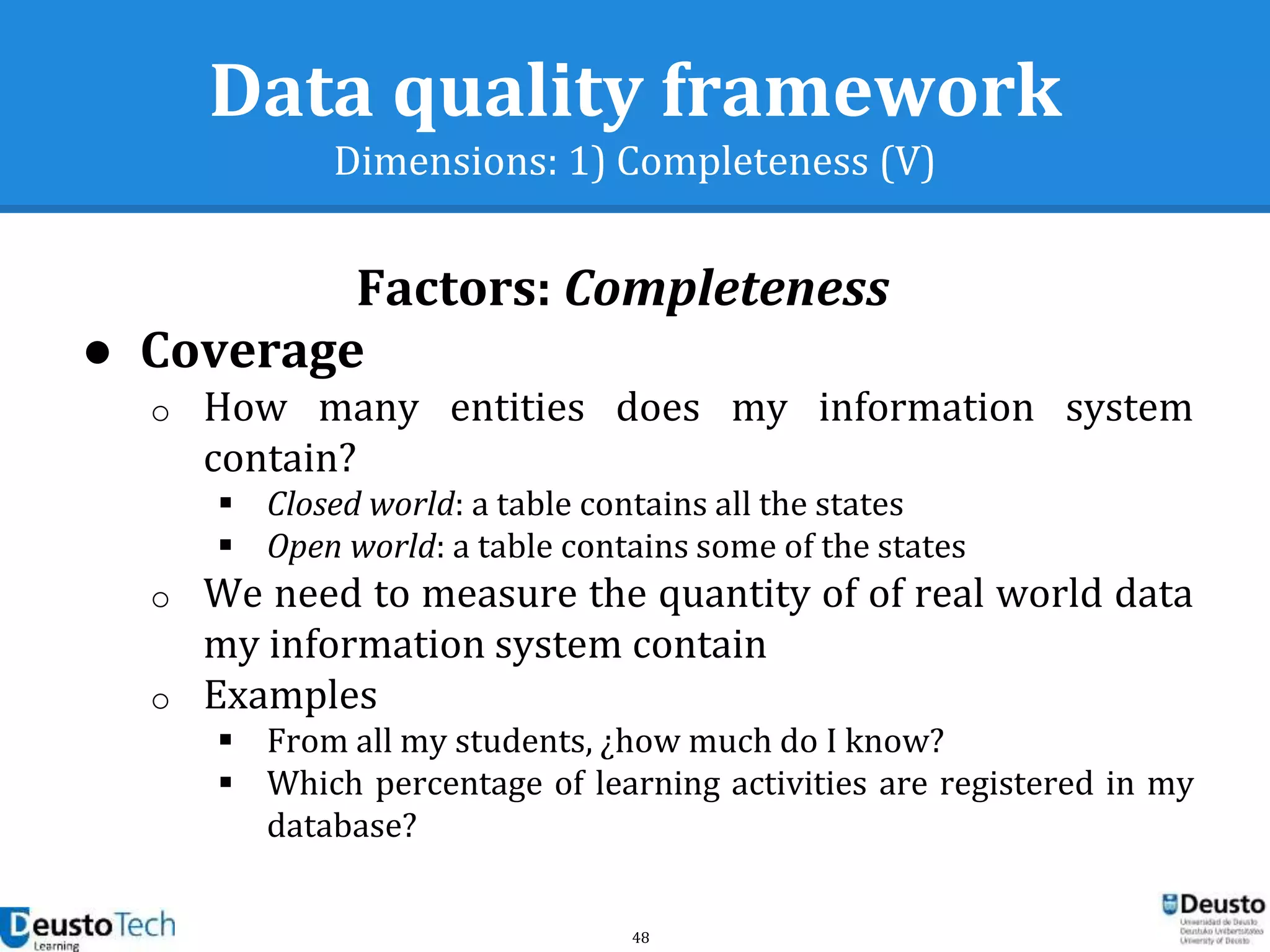 48
Data quality framework
Dimensions: 1) Completeness (V)
● Coverage
o How many entities does my information system
contain?
 Closed world: a table contains all the states
 Open world: a table contains some of the states
o We need to measure the quantity of of real world data
my information system contain
o Examples
 From all my students, ¿how much do I know?
 Which percentage of learning activities are registered in my
database?
Factors: Completeness
 