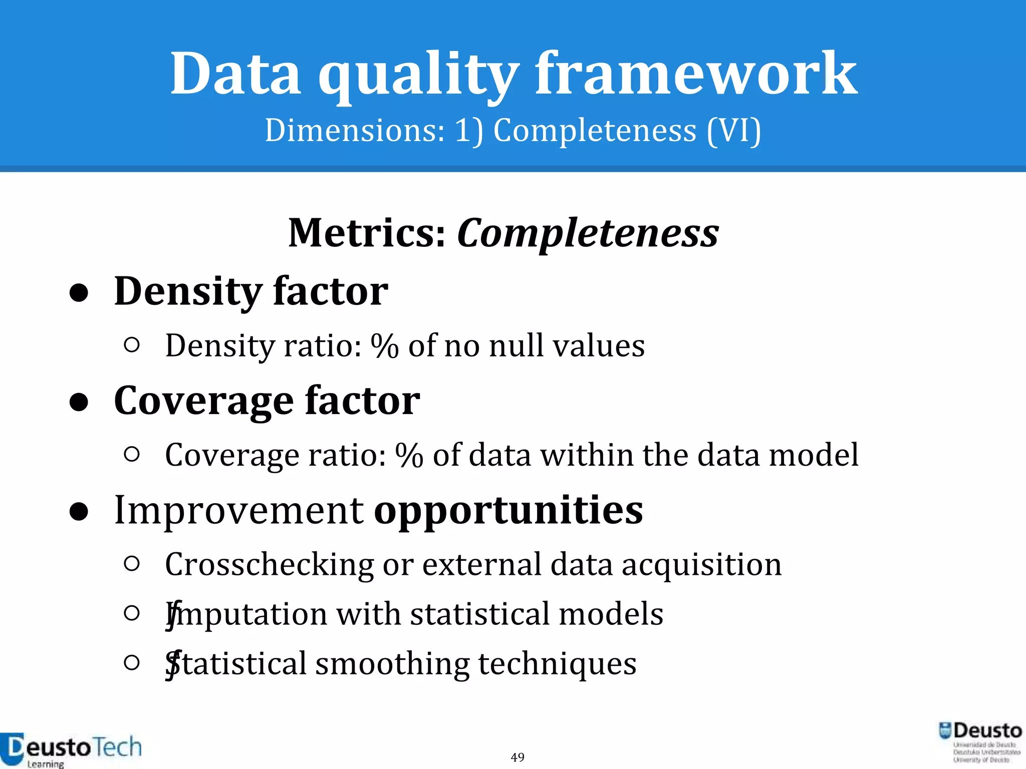 49
Data quality framework
Dimensions: 1) Completeness (VI)
● Density factor
○ Density ratio: % of no null values
● Coverage factor
○ Coverage ratio: % of data within the data model
● Improvement opportunities
○ Crosschecking or external data acquisition
○ ƒImputation with statistical models
○ ƒStatistical smoothing techniques
Metrics: Completeness
 
