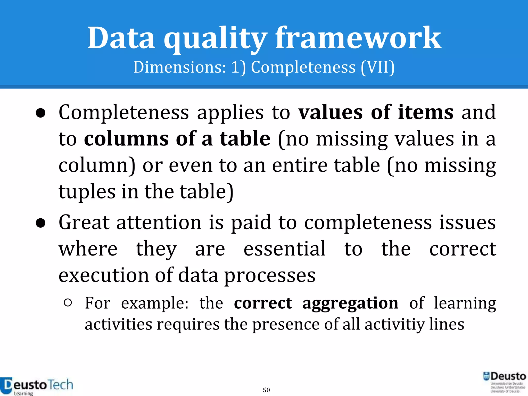 50
Data quality framework
Dimensions: 1) Completeness (VII)
● Completeness applies to values of items and
to columns of a table (no missing values in a
column) or even to an entire table (no missing
tuples in the table)
● Great attention is paid to completeness issues
where they are essential to the correct
execution of data processes
○ For example: the correct aggregation of learning
activities requires the presence of all activitiy lines
 