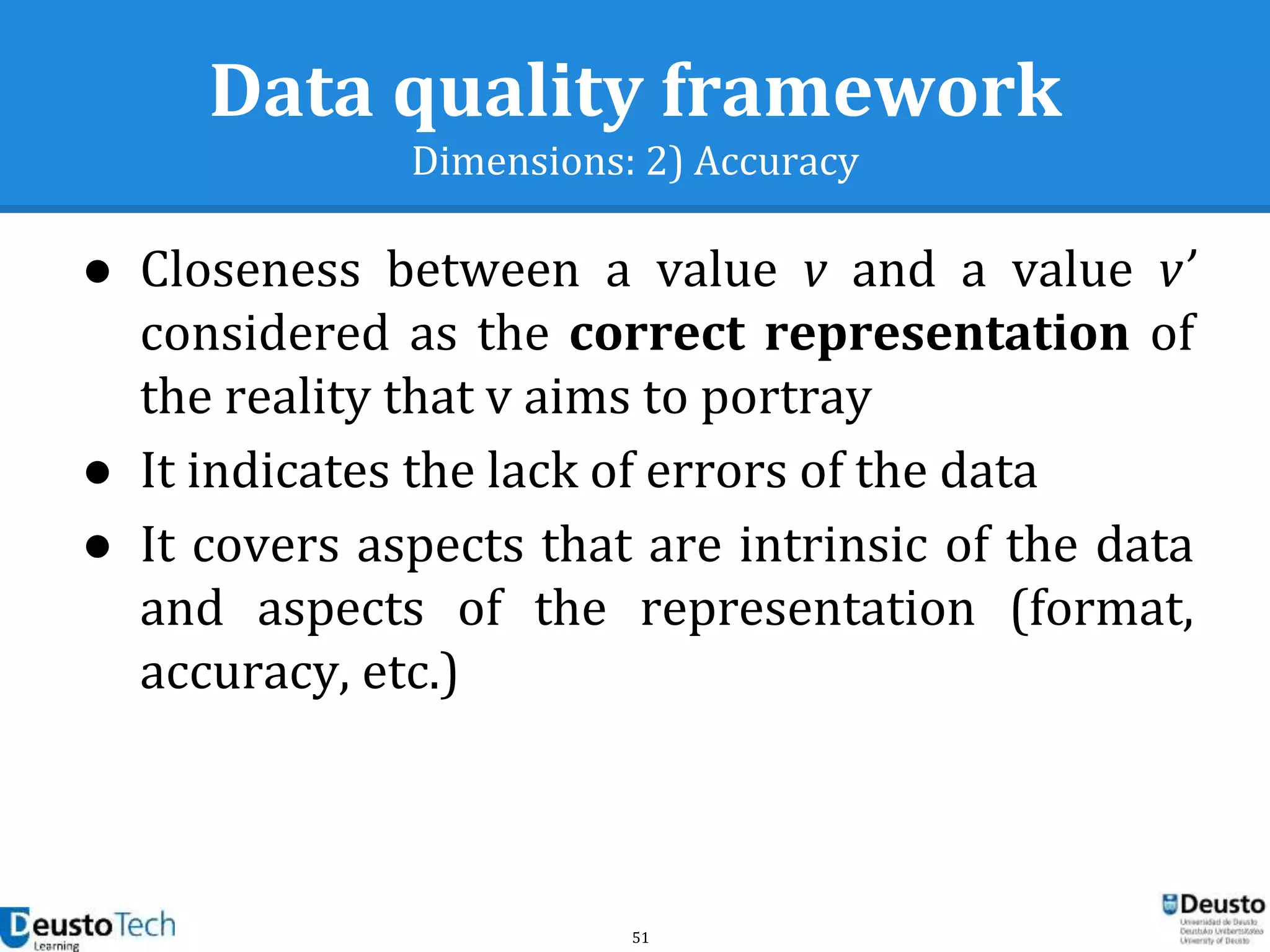 51
Data quality framework
Dimensions: 2) Accuracy
● Closeness between a value v and a value v’
considered as the correct representation of
the reality that v aims to portray
● It indicates the lack of errors of the data
● It covers aspects that are intrinsic of the data
and aspects of the representation (format,
accuracy, etc.)
 
