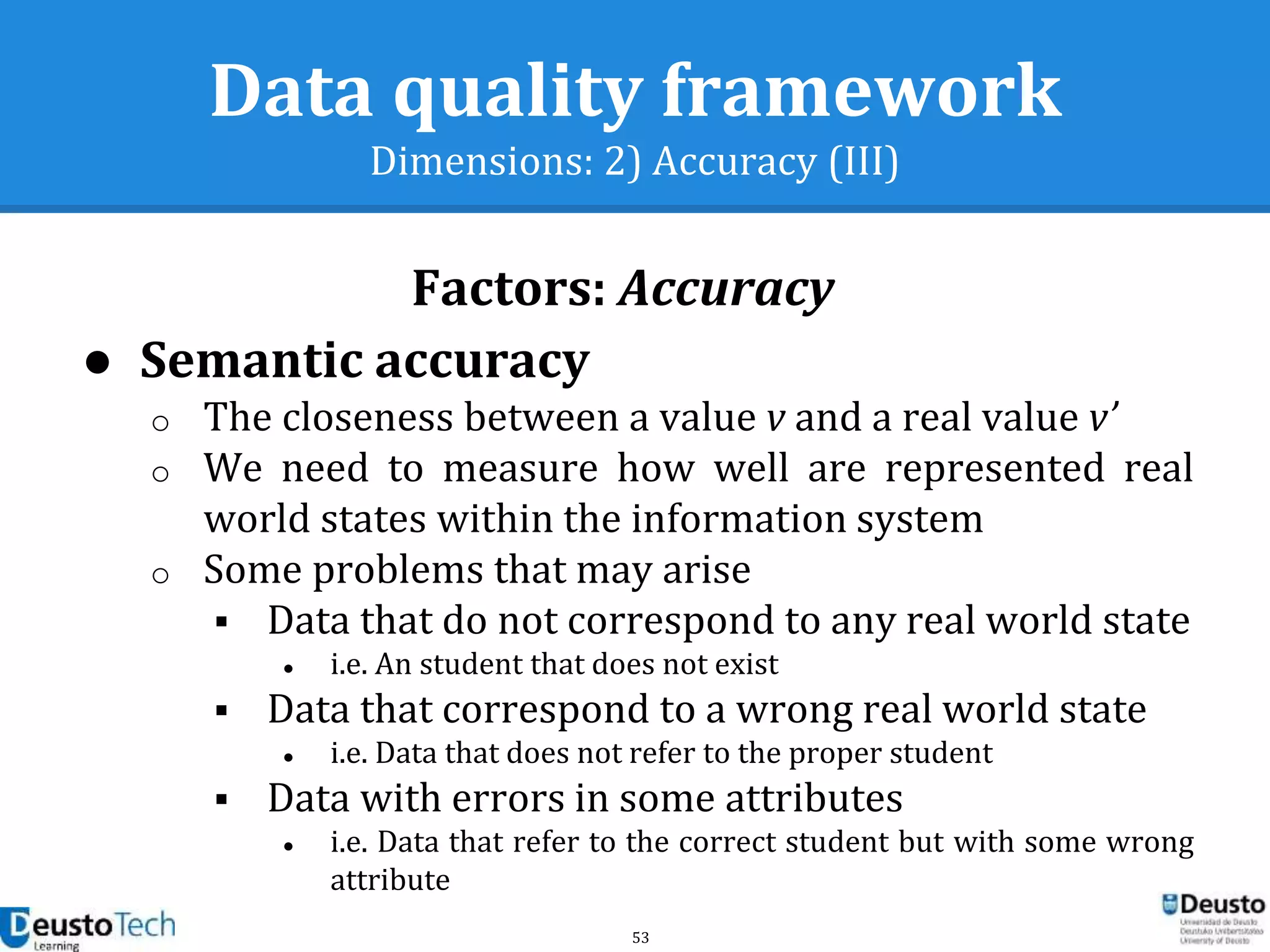 53
Data quality framework
Dimensions: 2) Accuracy (III)
● Semantic accuracy
o The closeness between a value v and a real value v’
o We need to measure how well are represented real
world states within the information system
o Some problems that may arise
 Data that do not correspond to any real world state
● i.e. An student that does not exist
 Data that correspond to a wrong real world state
● i.e. Data that does not refer to the proper student
 Data with errors in some attributes
● i.e. Data that refer to the correct student but with some wrong
attribute
Factors: Accuracy
 