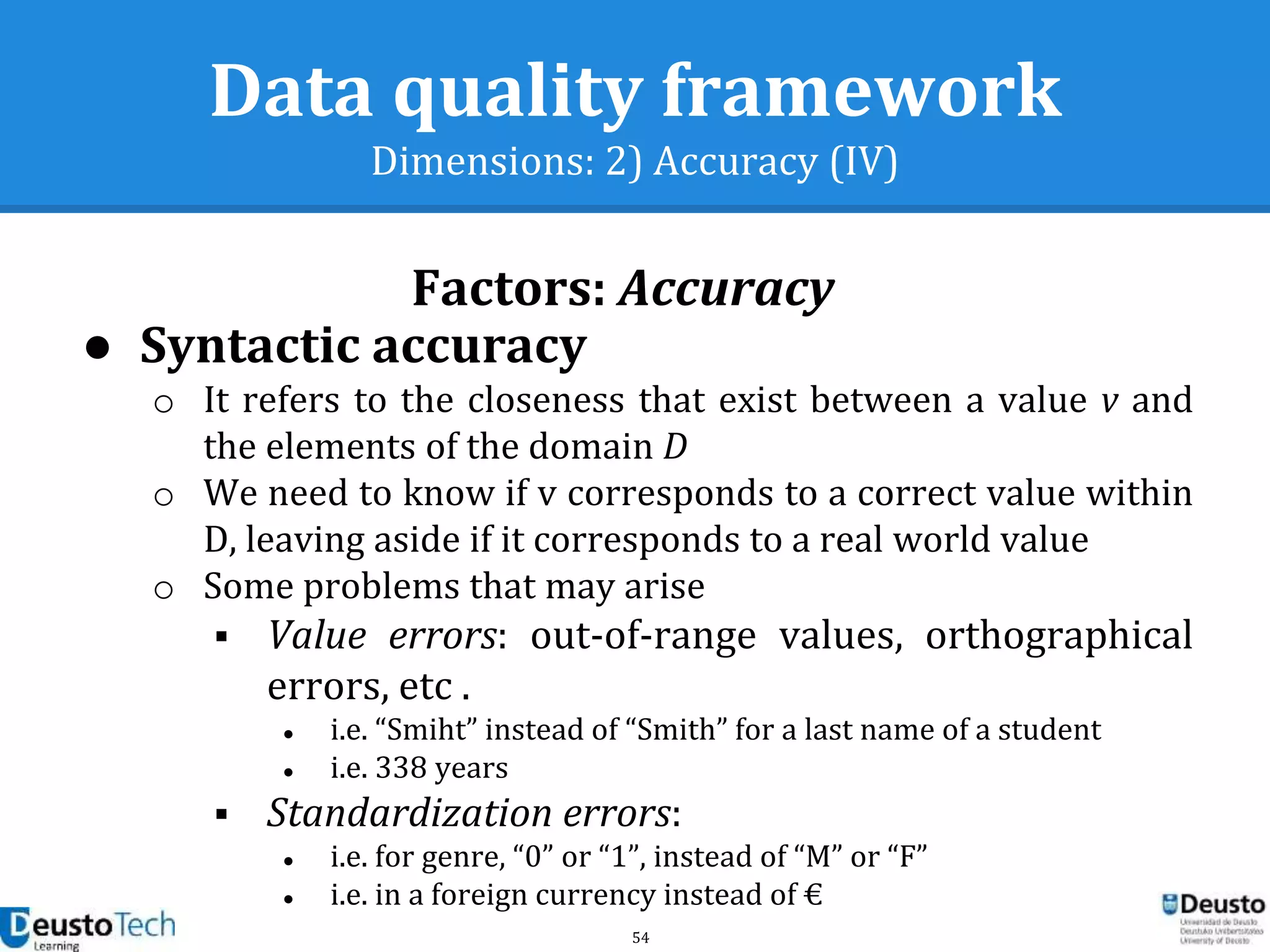 54
Data quality framework
Dimensions: 2) Accuracy (IV)
● Syntactic accuracy
o It refers to the closeness that exist between a value v and
the elements of the domain D
o We need to know if v corresponds to a correct value within
D, leaving aside if it corresponds to a real world value
o Some problems that may arise
 Value errors: out-of-range values, orthographical
errors, etc .
● i.e. “Smiht” instead of “Smith” for a last name of a student
● i.e. 338 years
 Standardization errors:
● i.e. for genre, “0” or “1”, instead of “M” or “F”
● i.e. in a foreign currency instead of €
Factors: Accuracy
 