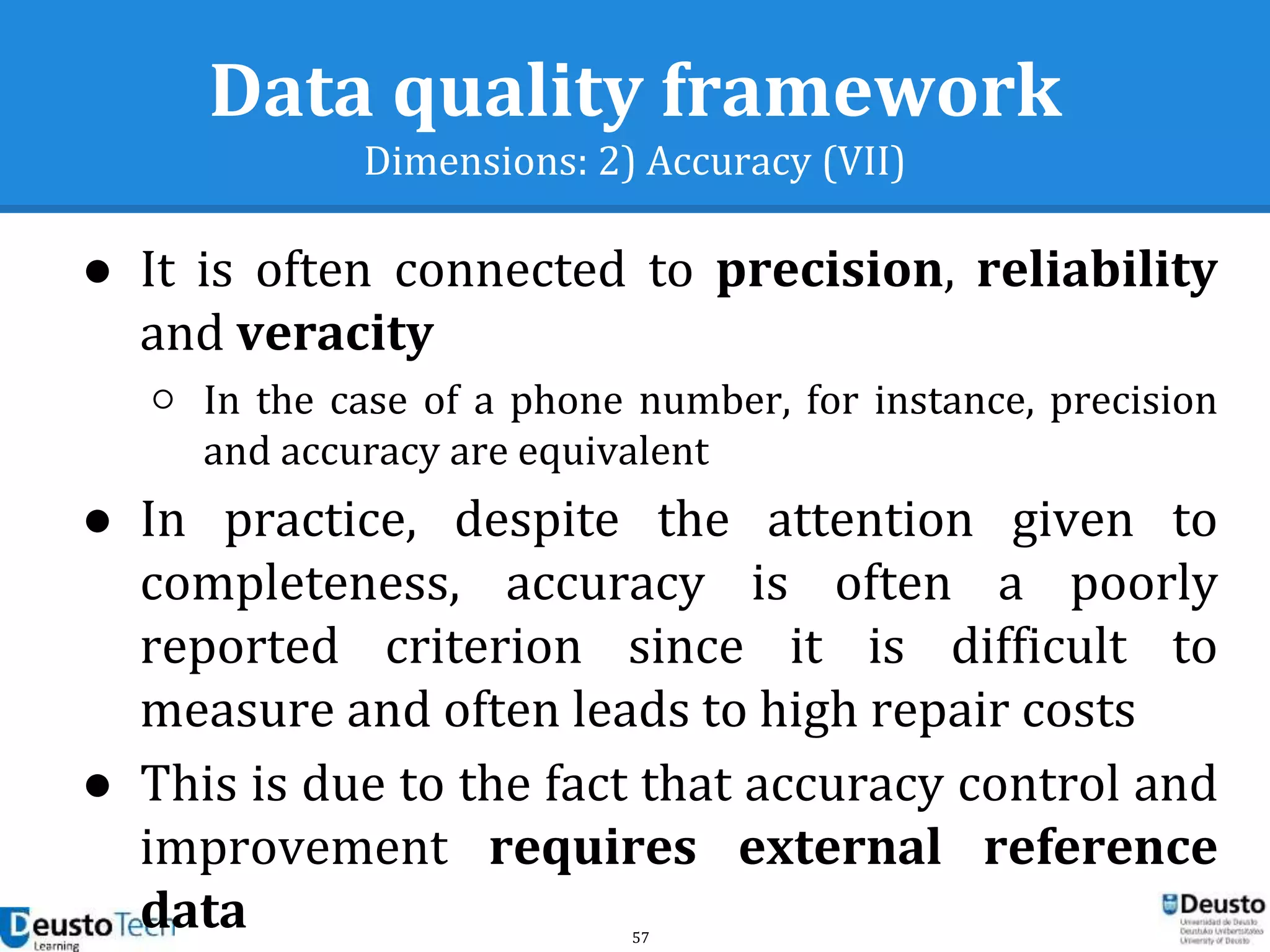 57
Data quality framework
Dimensions: 2) Accuracy (VII)
● It is often connected to precision, reliability
and veracity
○ In the case of a phone number, for instance, precision
and accuracy are equivalent
● In practice, despite the attention given to
completeness, accuracy is often a poorly
reported criterion since it is difficult to
measure and often leads to high repair costs
● This is due to the fact that accuracy control and
improvement requires external reference
data
 
