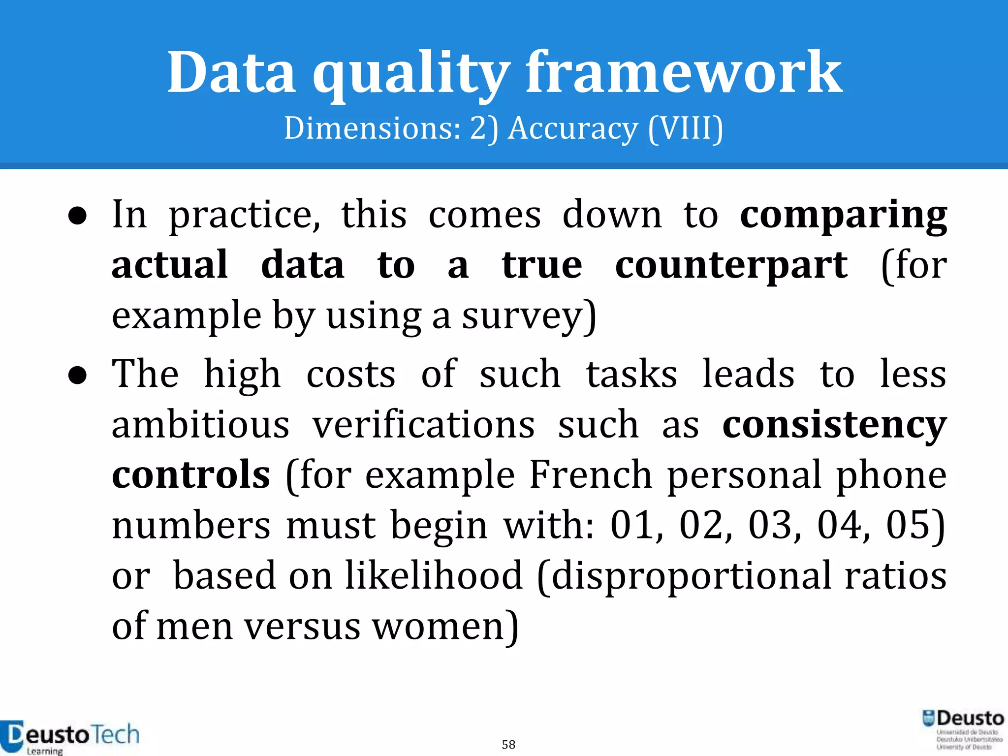 58
Data quality framework
Dimensions: 2) Accuracy (VIII)
● In practice, this comes down to comparing
actual data to a true counterpart (for
example by using a survey)
● The high costs of such tasks leads to less
ambitious verifications such as consistency
controls (for example French personal phone
numbers must begin with: 01, 02, 03, 04, 05)
or based on likelihood (disproportional ratios
of men versus women)
 