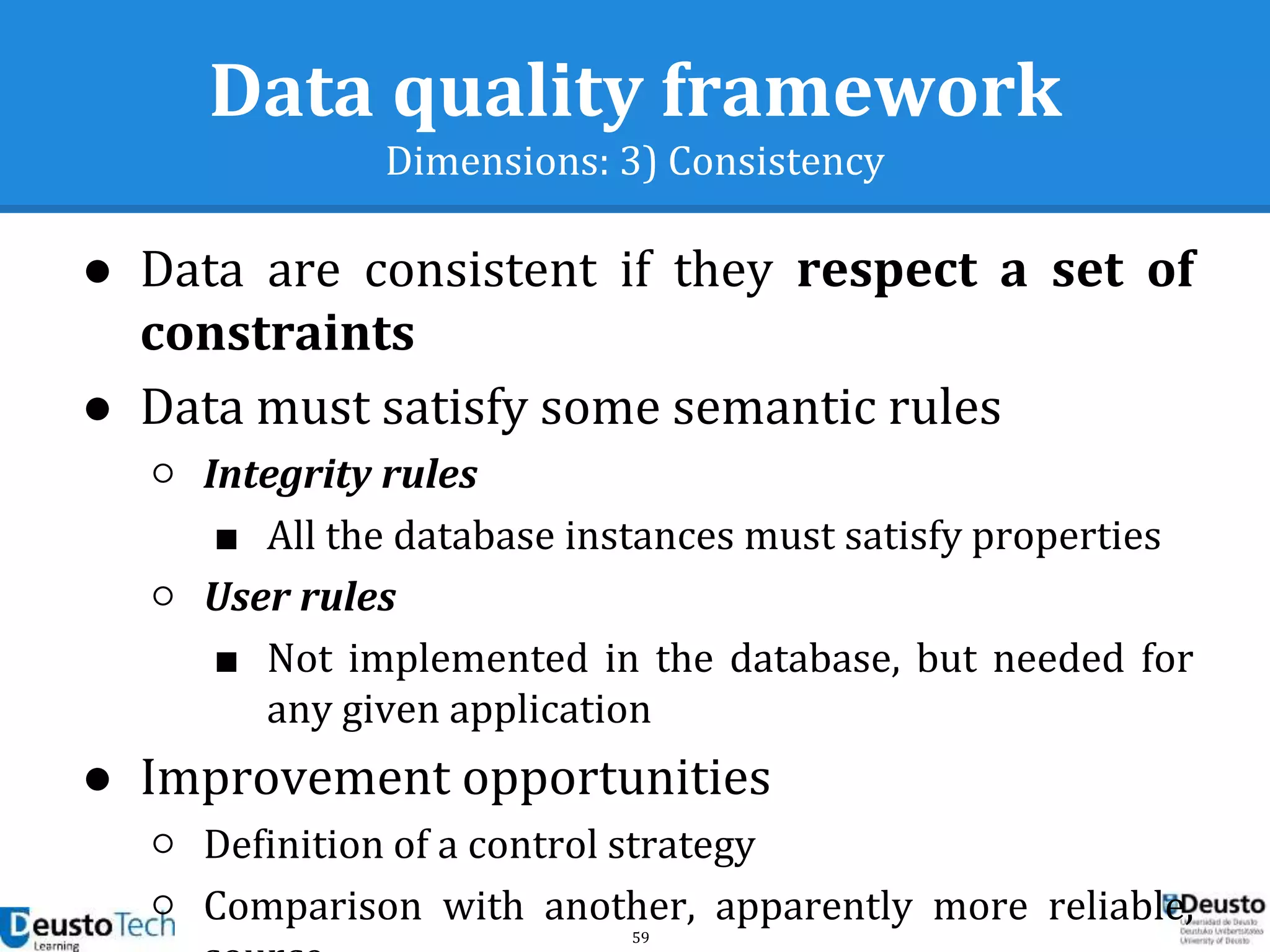 59
Data quality framework
Dimensions: 3) Consistency
● Data are consistent if they respect a set of
constraints
● Data must satisfy some semantic rules
○ Integrity rules
■ All the database instances must satisfy properties
○ User rules
■ Not implemented in the database, but needed for
any given application
● Improvement opportunities
○ Definition of a control strategy
○ Comparison with another, apparently more reliable,
 