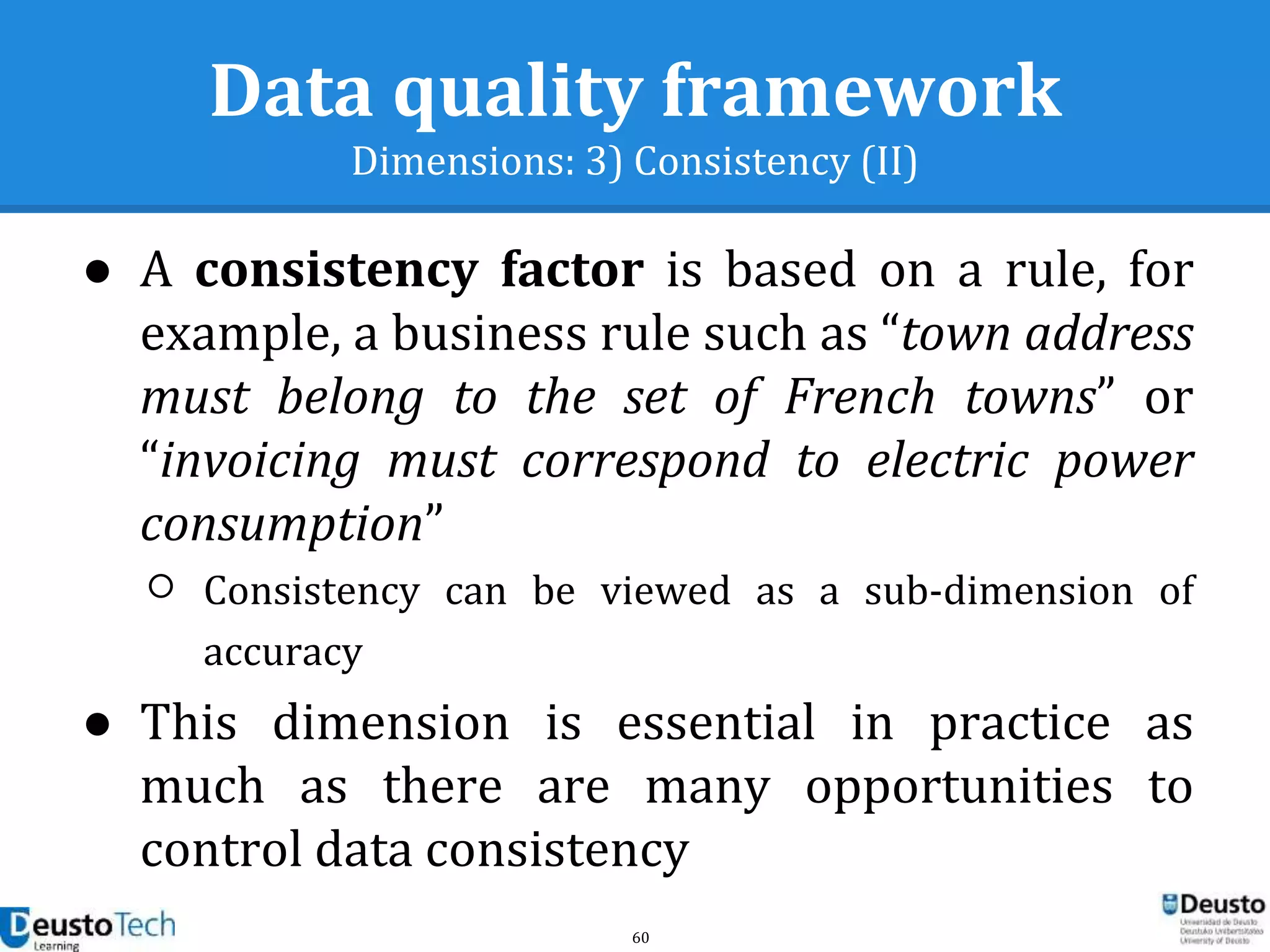 60
Data quality framework
Dimensions: 3) Consistency (II)
● A consistency factor is based on a rule, for
example, a business rule such as “town address
must belong to the set of French towns” or
“invoicing must correspond to electric power
consumption”
○ Consistency can be viewed as a sub-dimension of
accuracy
● This dimension is essential in practice as
much as there are many opportunities to
control data consistency
 