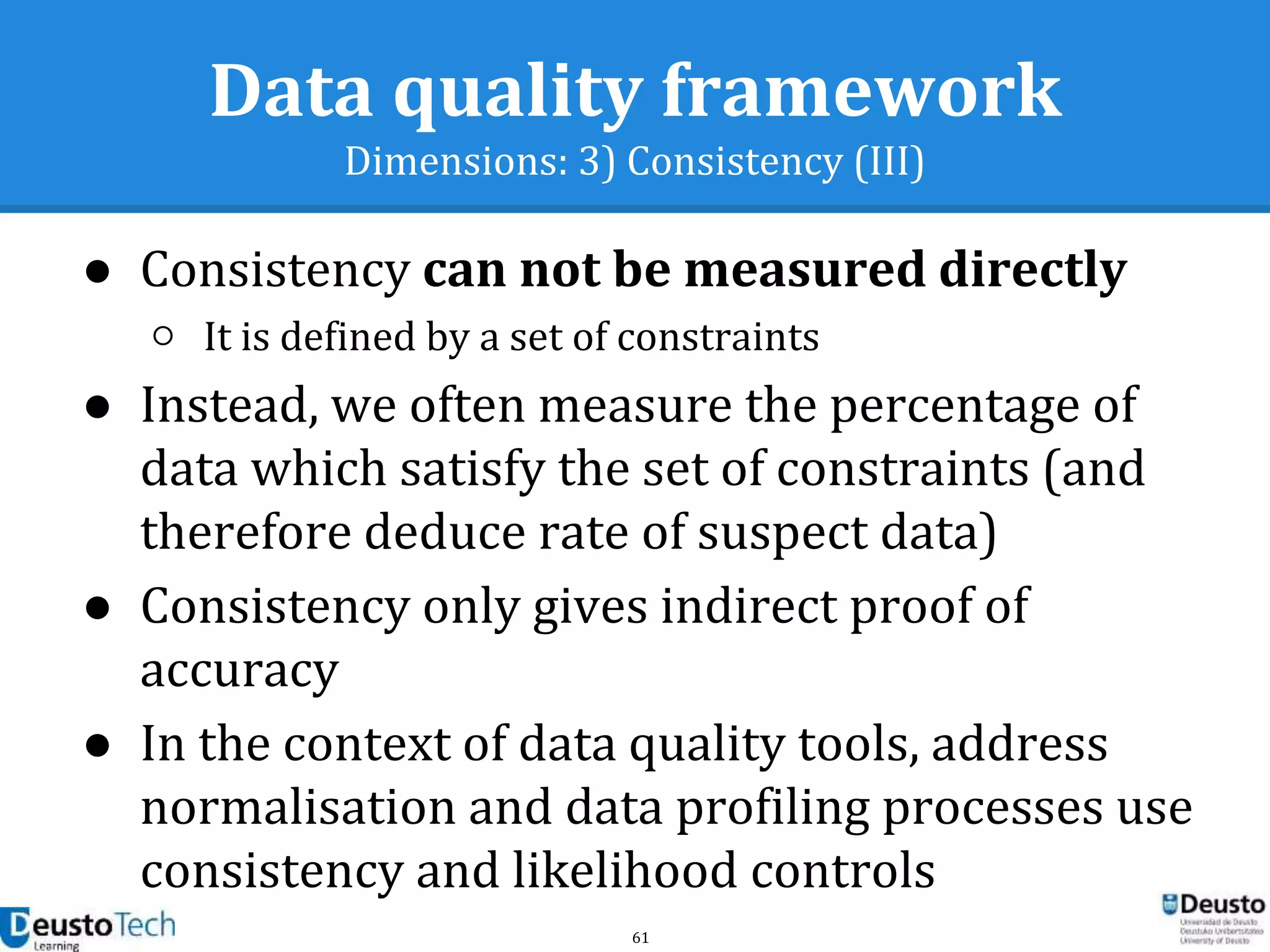 61
Data quality framework
Dimensions: 3) Consistency (III)
● Consistency can not be measured directly
○ It is defined by a set of constraints
● Instead, we often measure the percentage of
data which satisfy the set of constraints (and
therefore deduce rate of suspect data)
● Consistency only gives indirect proof of
accuracy
● In the context of data quality tools, address
normalisation and data profiling processes use
consistency and likelihood controls
 