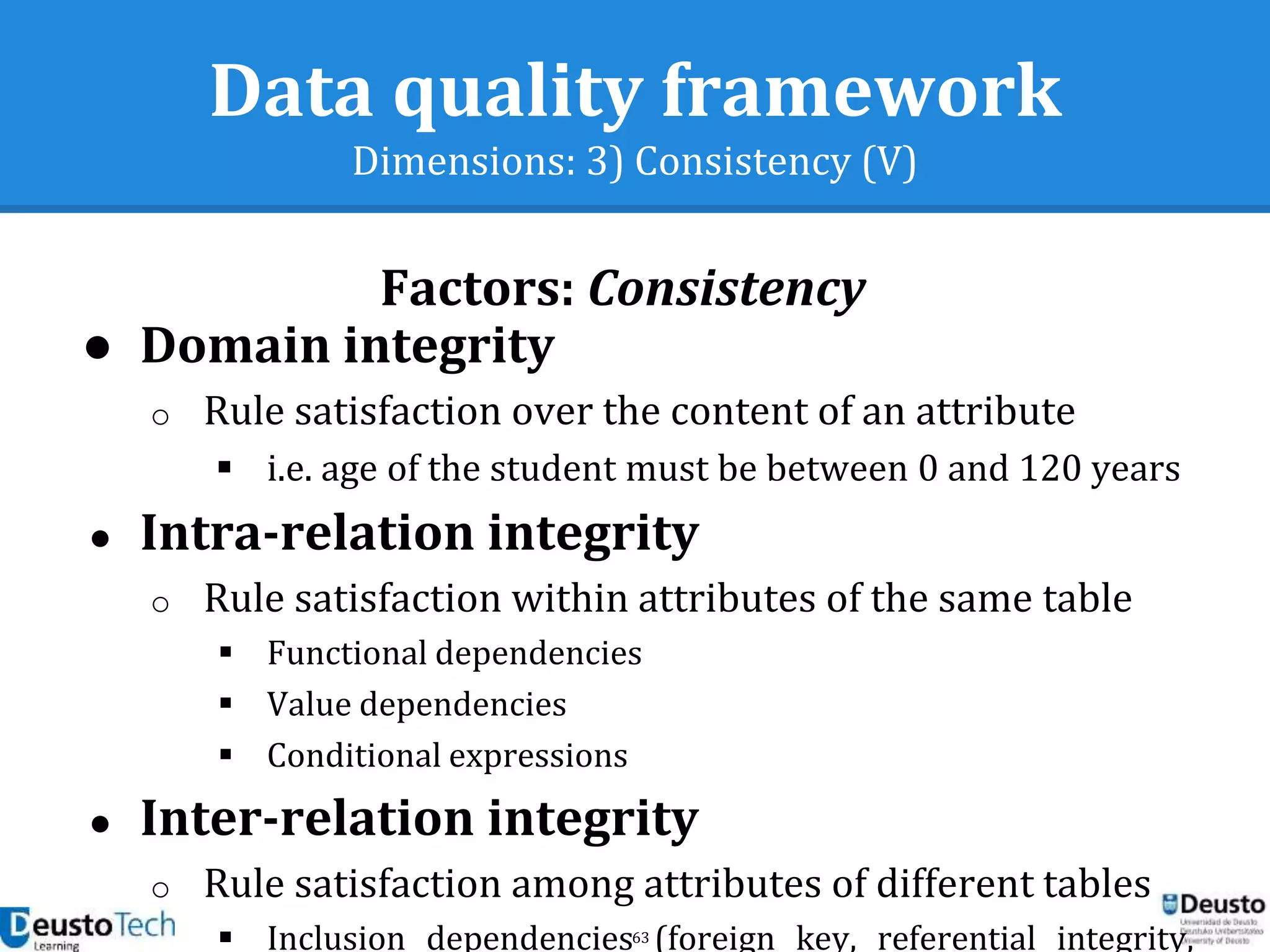 63
Data quality framework
Dimensions: 3) Consistency (V)
Factors: Consistency
● Domain integrity
o Rule satisfaction over the content of an attribute
 i.e. age of the student must be between 0 and 120 years
● Intra-relation integrity
o Rule satisfaction within attributes of the same table
 Functional dependencies
 Value dependencies
 Conditional expressions
● Inter-relation integrity
o Rule satisfaction among attributes of different tables
 Inclusion dependencies (foreign key, referential integrity,
 