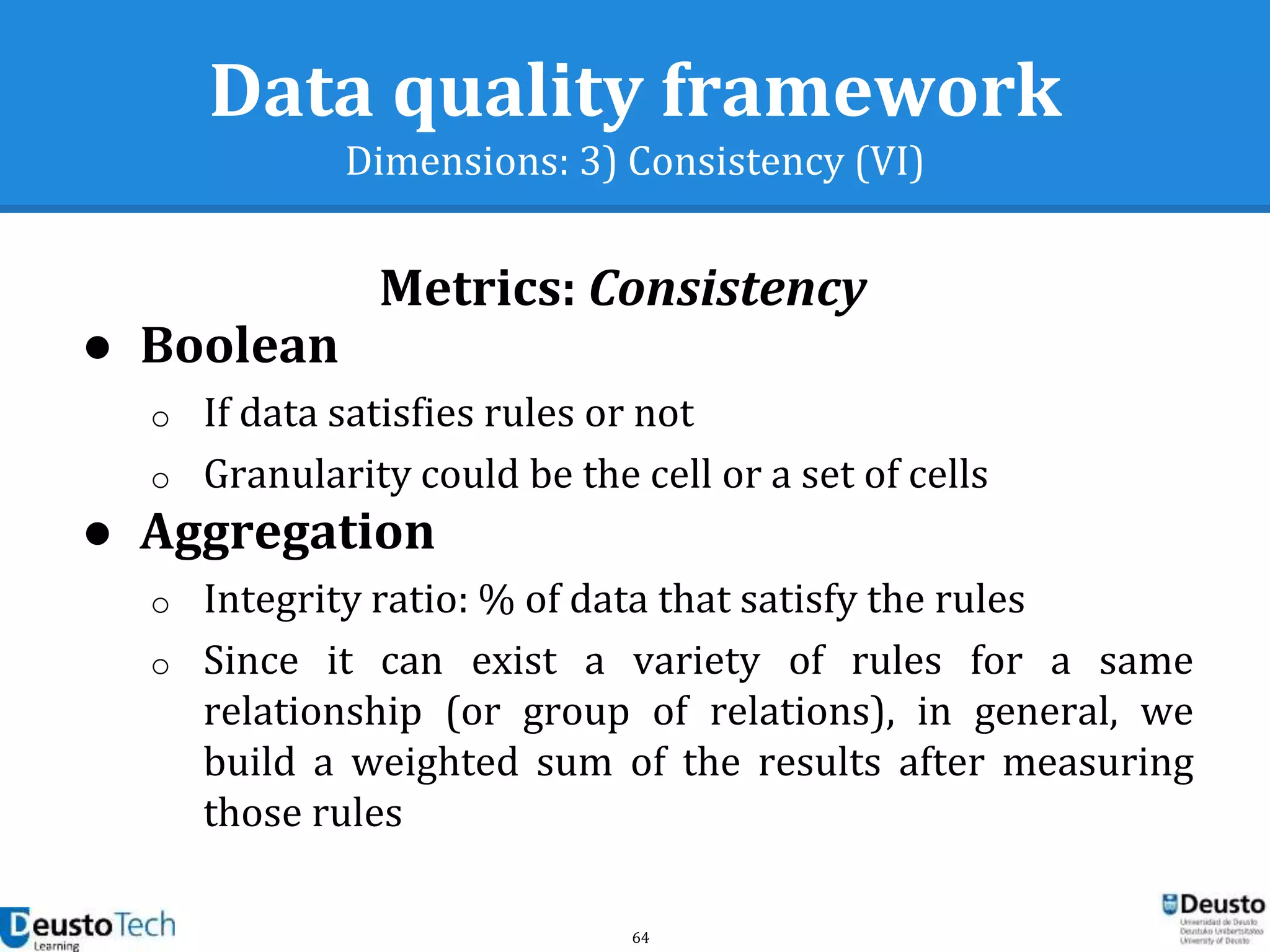 64
Data quality framework
Dimensions: 3) Consistency (VI)
Metrics: Consistency
● Boolean
o If data satisfies rules or not
o Granularity could be the cell or a set of cells
● Aggregation
o Integrity ratio: % of data that satisfy the rules
o Since it can exist a variety of rules for a same
relationship (or group of relations), in general, we
build a weighted sum of the results after measuring
those rules
 