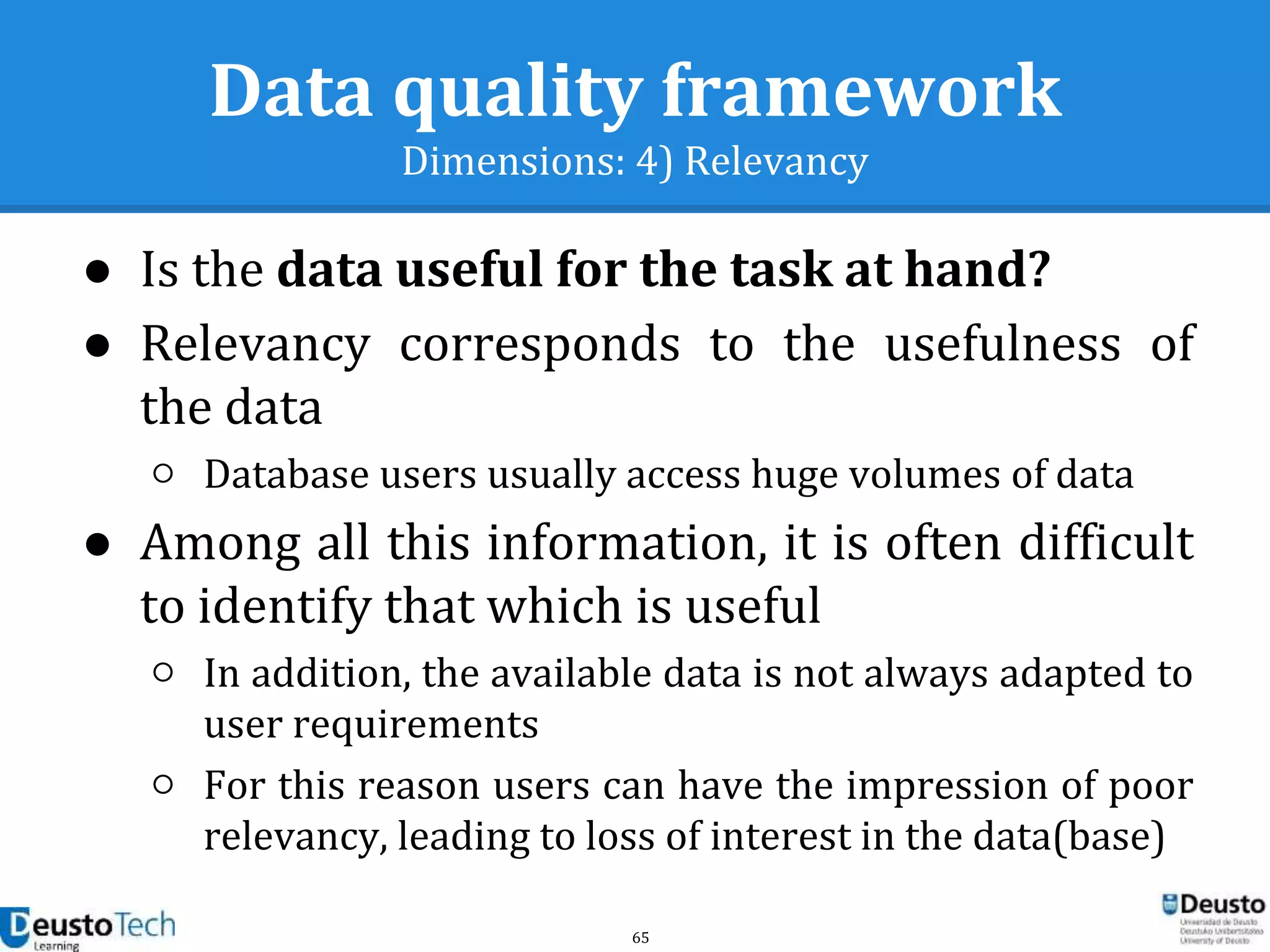 65
Data quality framework
Dimensions: 4) Relevancy
● Is the data useful for the task at hand?
● Relevancy corresponds to the usefulness of
the data
○ Database users usually access huge volumes of data
● Among all this information, it is often difficult
to identify that which is useful
○ In addition, the available data is not always adapted to
user requirements
○ For this reason users can have the impression of poor
relevancy, leading to loss of interest in the data(base)
 