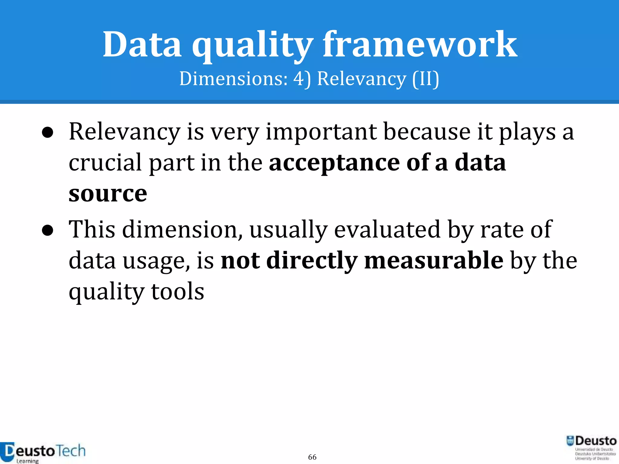 66
Data quality framework
Dimensions: 4) Relevancy (II)
● Relevancy is very important because it plays a
crucial part in the acceptance of a data
source
● This dimension, usually evaluated by rate of
data usage, is not directly measurable by the
quality tools
 