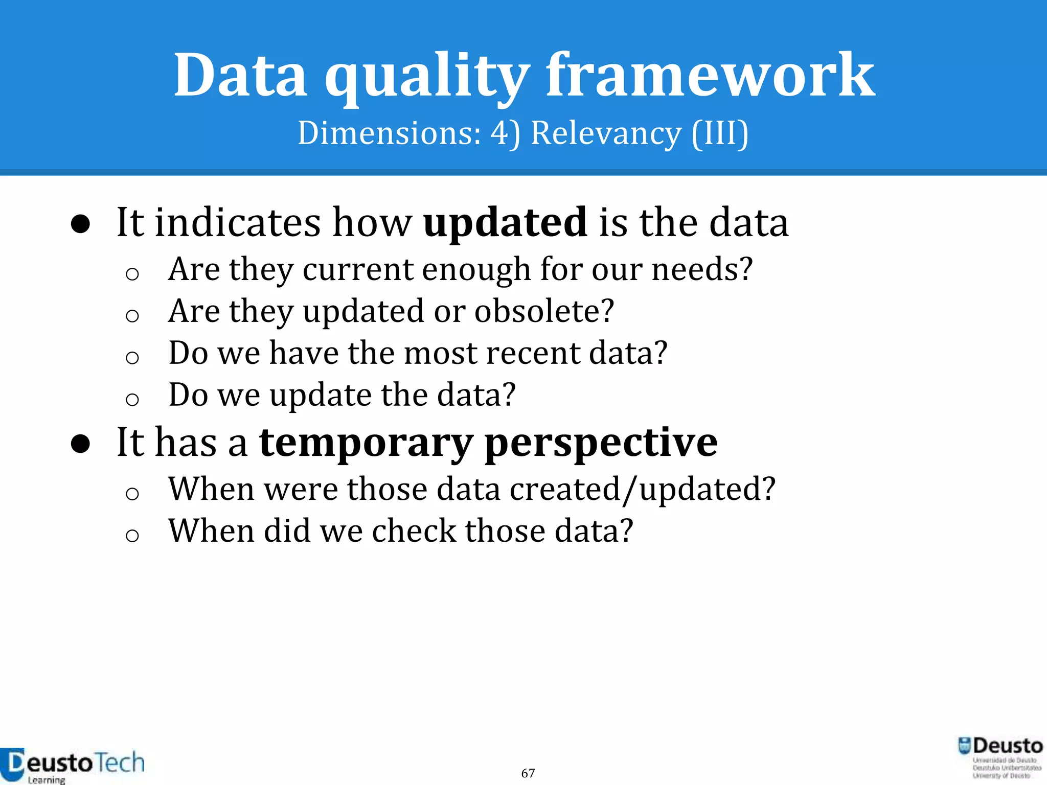 67
Data quality framework
Dimensions: 4) Relevancy (III)
● It indicates how updated is the data
o Are they current enough for our needs?
o Are they updated or obsolete?
o Do we have the most recent data?
o Do we update the data?
● It has a temporary perspective
o When were those data created/updated?
o When did we check those data?
 