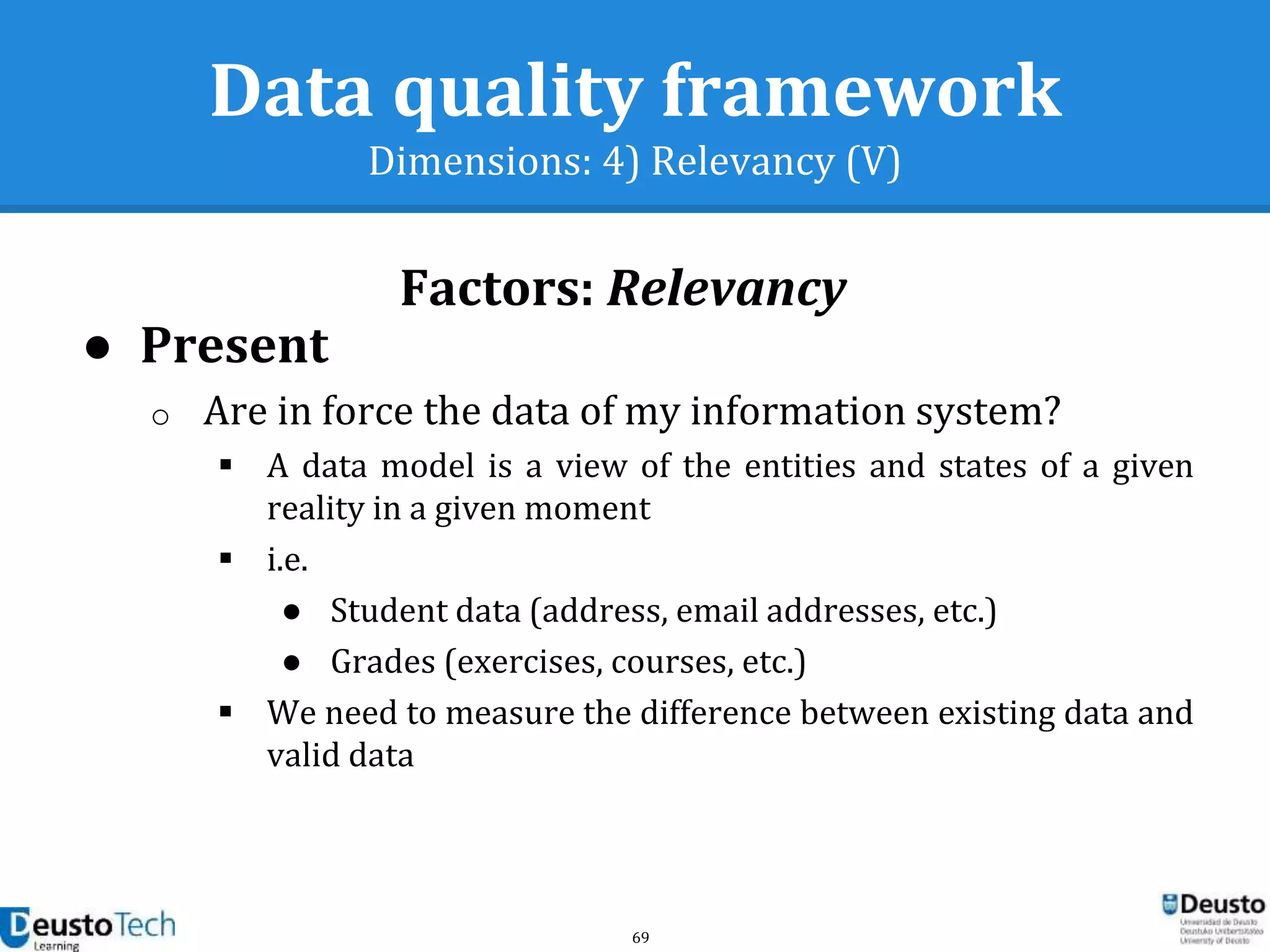 69
Data quality framework
Dimensions: 4) Relevancy (V)
Factors: Relevancy
● Present
o Are in force the data of my information system?
 A data model is a view of the entities and states of a given
reality in a given moment
 i.e.
● Student data (address, email addresses, etc.)
● Grades (exercises, courses, etc.)
 We need to measure the difference between existing data and
valid data
 