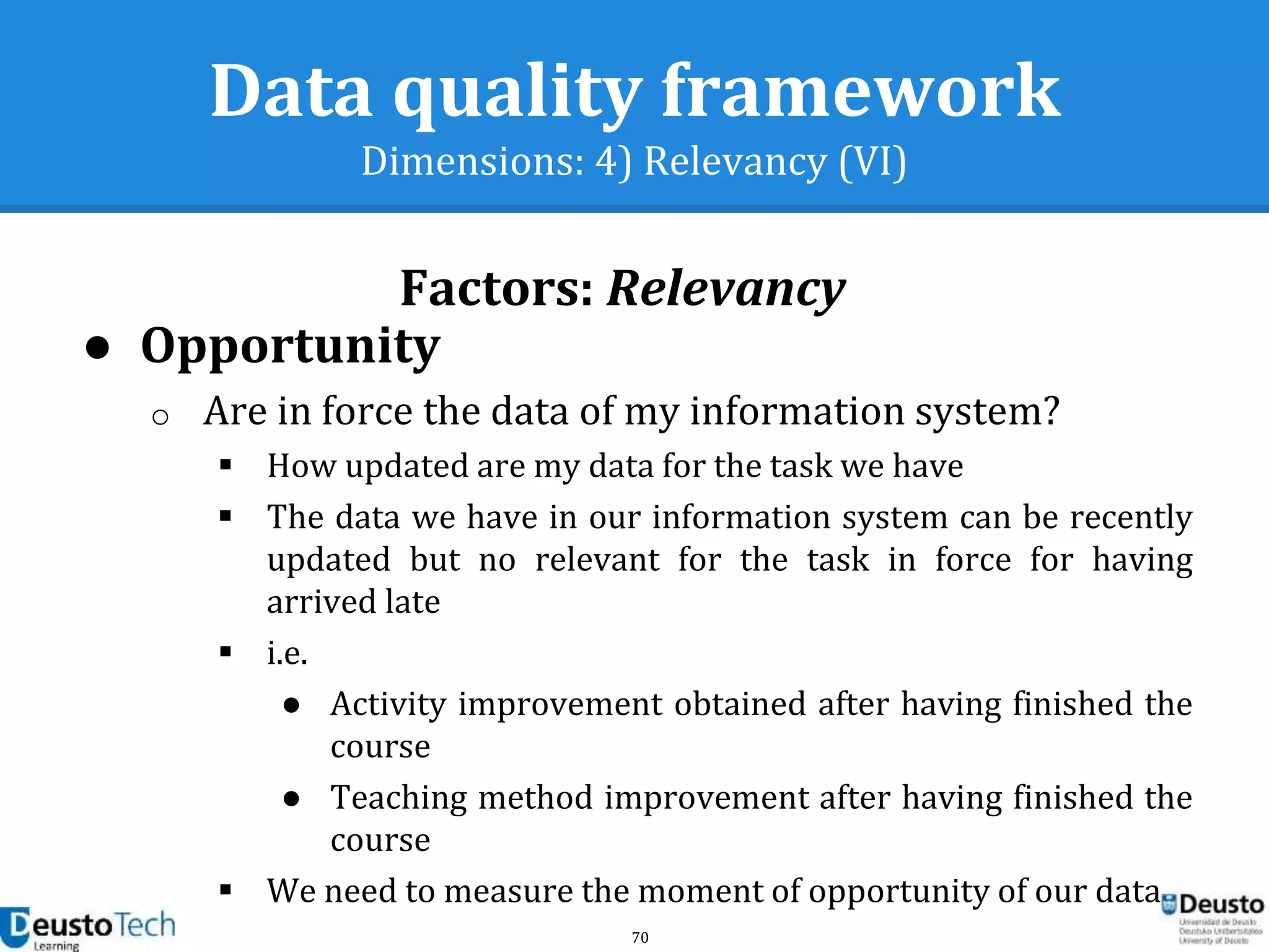 70
Data quality framework
Dimensions: 4) Relevancy (VI)
Factors: Relevancy
● Opportunity
o Are in force the data of my information system?
 How updated are my data for the task we have
 The data we have in our information system can be recently
updated but no relevant for the task in force for having
arrived late
 i.e.
● Activity improvement obtained after having finished the
course
● Teaching method improvement after having finished the
course
 We need to measure the moment of opportunity of our data
 