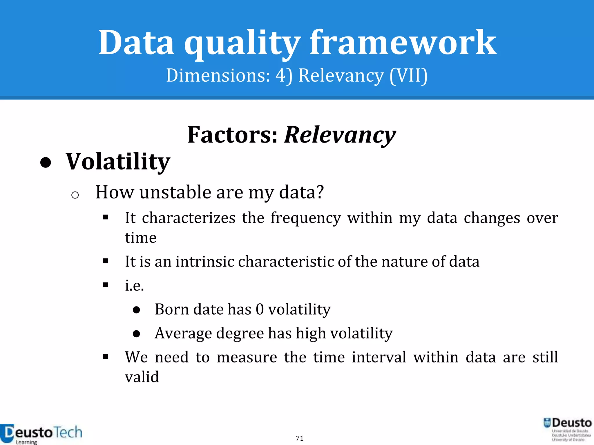 71
Data quality framework
Dimensions: 4) Relevancy (VII)
Factors: Relevancy
● Volatility
o How unstable are my data?
 It characterizes the frequency within my data changes over
time
 It is an intrinsic characteristic of the nature of data
 i.e.
● Born date has 0 volatility
● Average degree has high volatility
 We need to measure the time interval within data are still
valid
 