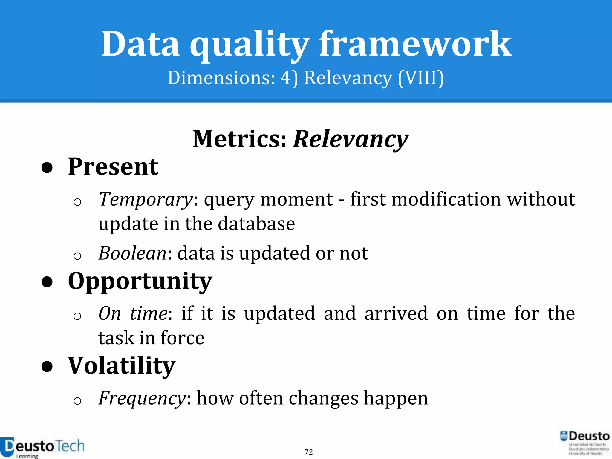 72
Data quality framework
Dimensions: 4) Relevancy (VIII)
Metrics: Relevancy
● Present
o Temporary: query moment - first modification without
update in the database
o Boolean: data is updated or not
● Opportunity
o On time: if it is updated and arrived on time for the
task in force
● Volatility
o Frequency: how often changes happen
 