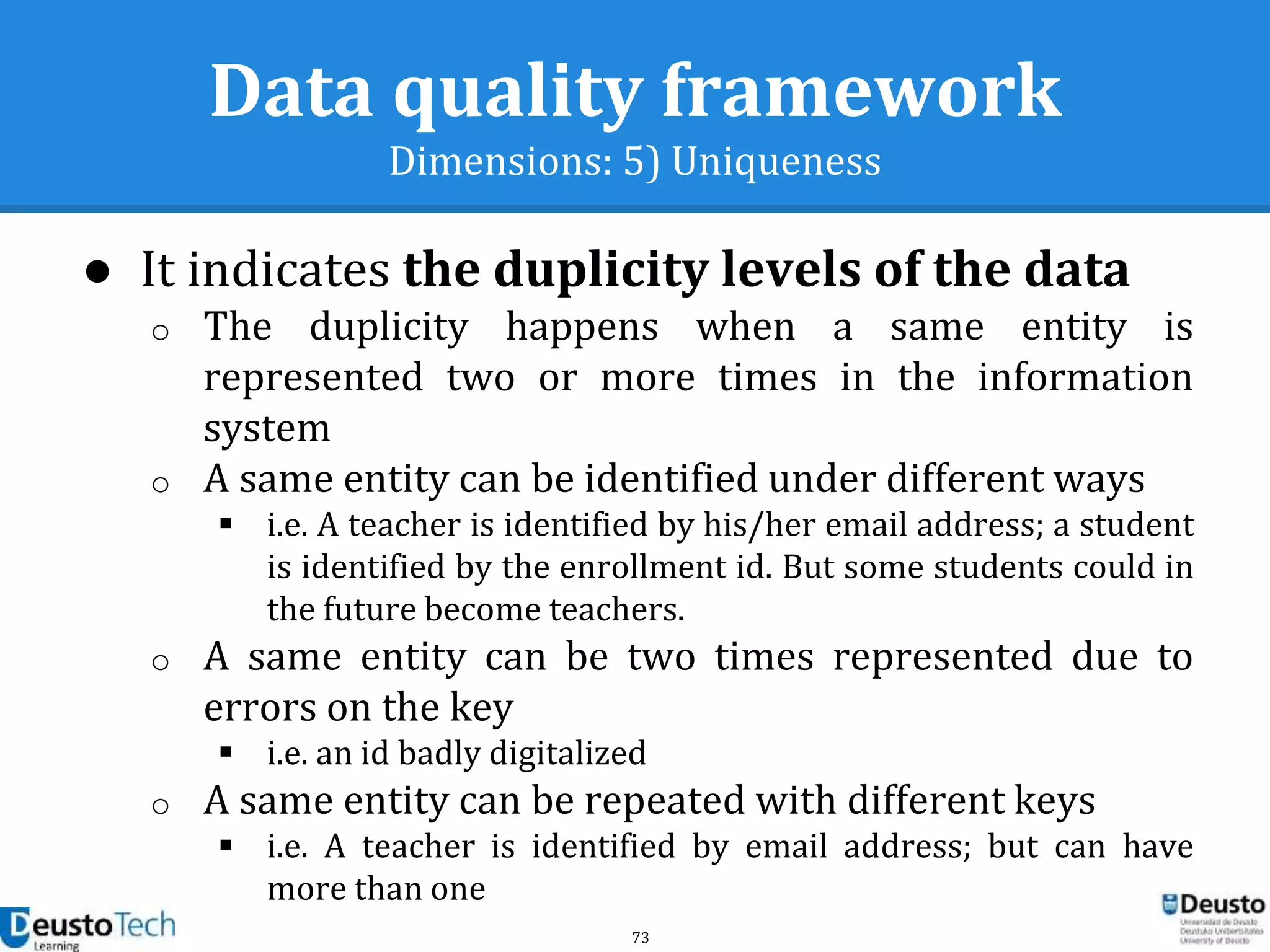 73
Data quality framework
Dimensions: 5) Uniqueness
● It indicates the duplicity levels of the data
o The duplicity happens when a same entity is
represented two or more times in the information
system
o A same entity can be identified under different ways
 i.e. A teacher is identified by his/her email address; a student
is identified by the enrollment id. But some students could in
the future become teachers.
o A same entity can be two times represented due to
errors on the key
 i.e. an id badly digitalized
o A same entity can be repeated with different keys
 i.e. A teacher is identified by email address; but can have
more than one
 