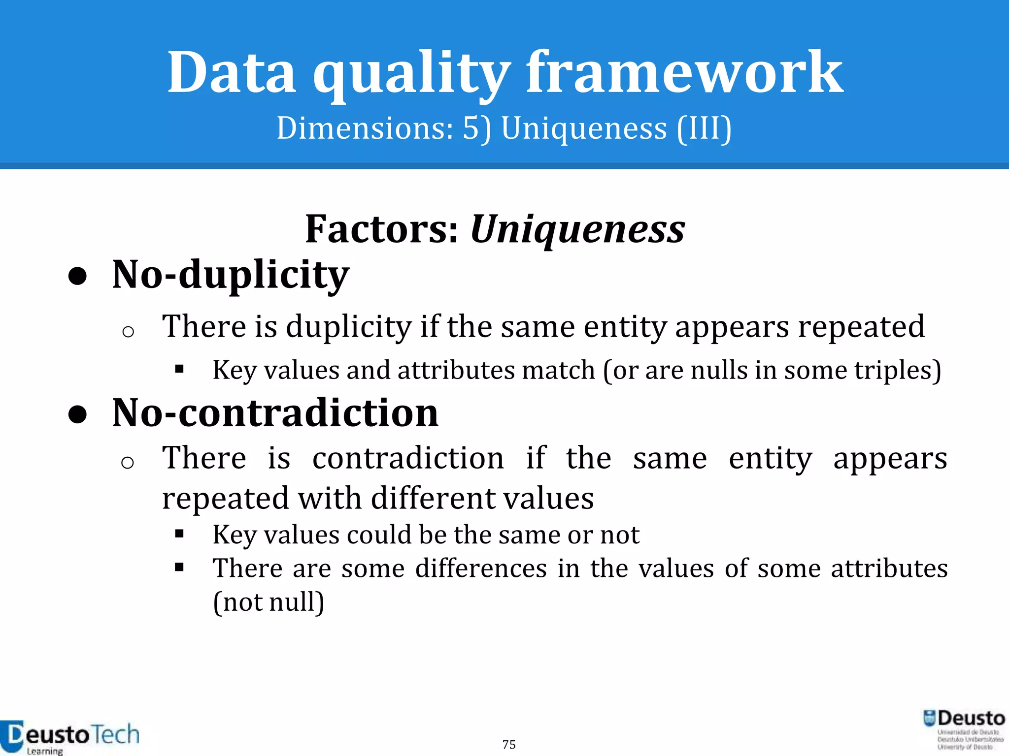 75
Data quality framework
Dimensions: 5) Uniqueness (III)
Factors: Uniqueness
● No-duplicity
o There is duplicity if the same entity appears repeated
 Key values and attributes match (or are nulls in some triples)
● No-contradiction
o There is contradiction if the same entity appears
repeated with different values
 Key values could be the same or not
 There are some differences in the values of some attributes
(not null)
 