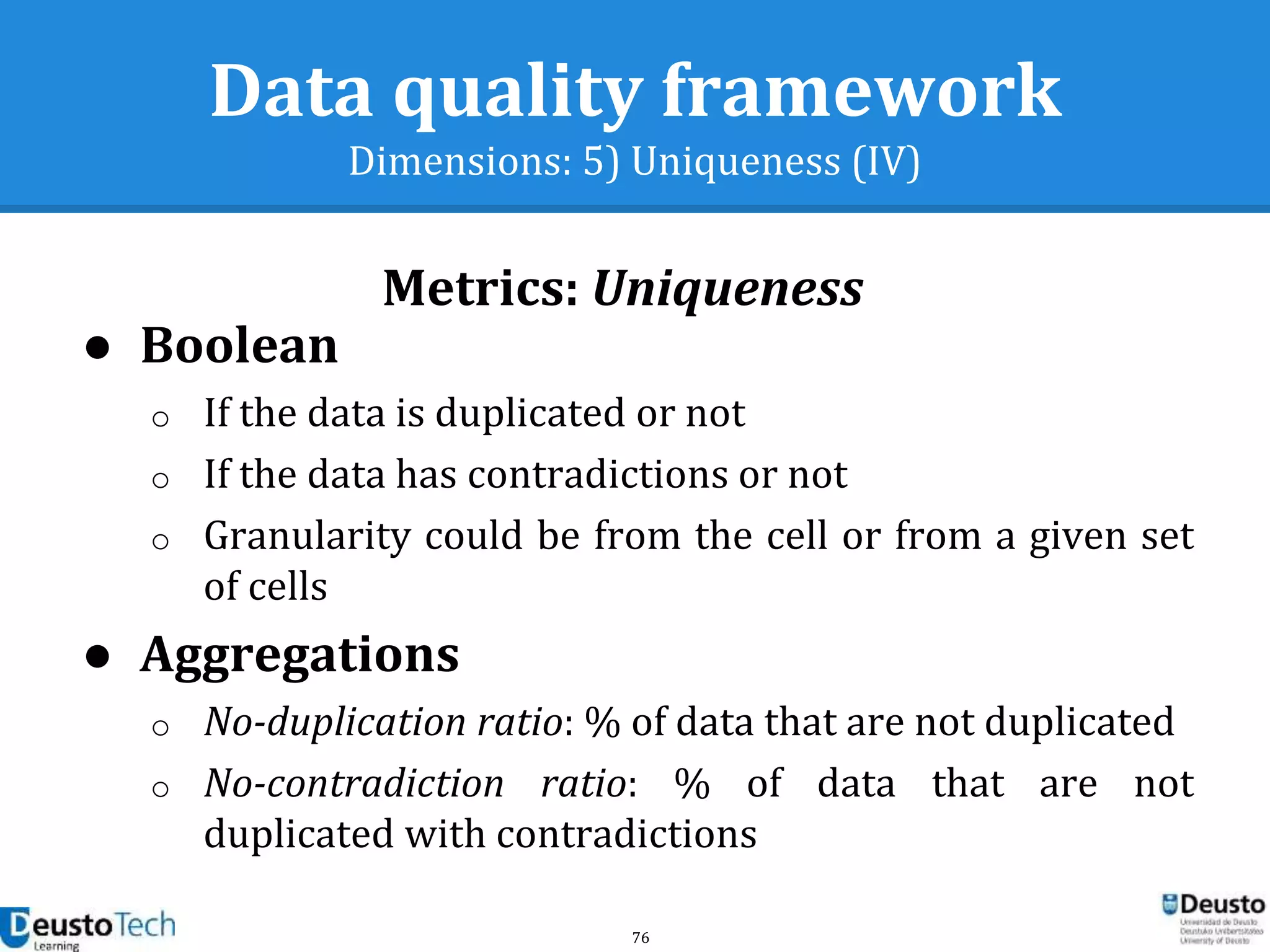 76
Data quality framework
Dimensions: 5) Uniqueness (IV)
Metrics: Uniqueness
● Boolean
o If the data is duplicated or not
o If the data has contradictions or not
o Granularity could be from the cell or from a given set
of cells
● Aggregations
o No-duplication ratio: % of data that are not duplicated
o No-contradiction ratio: % of data that are not
duplicated with contradictions
 