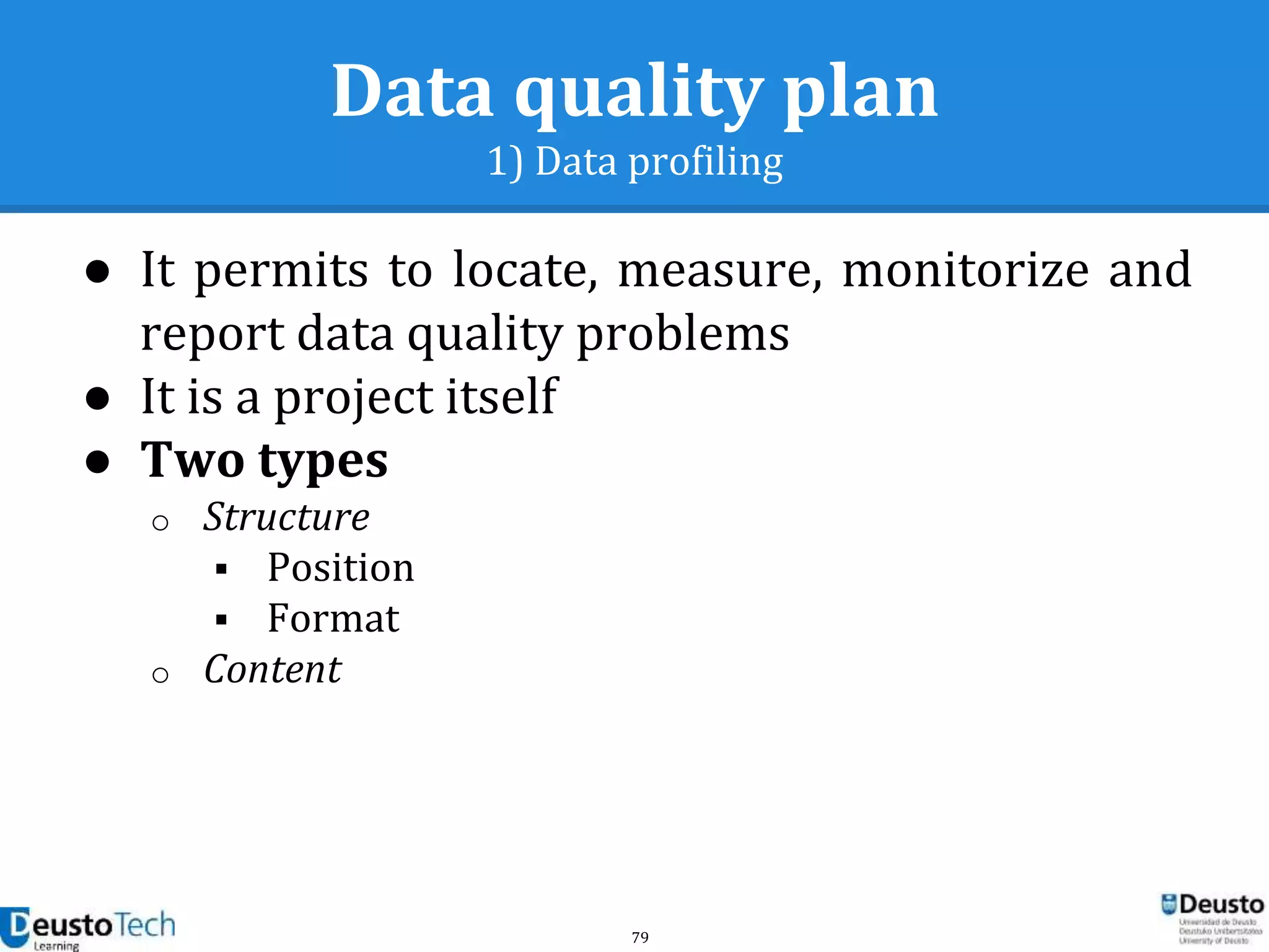 79
Data quality plan
1) Data profiling
● It permits to locate, measure, monitorize and
report data quality problems
● It is a project itself
● Two types
o Structure
 Position
 Format
o Content
 