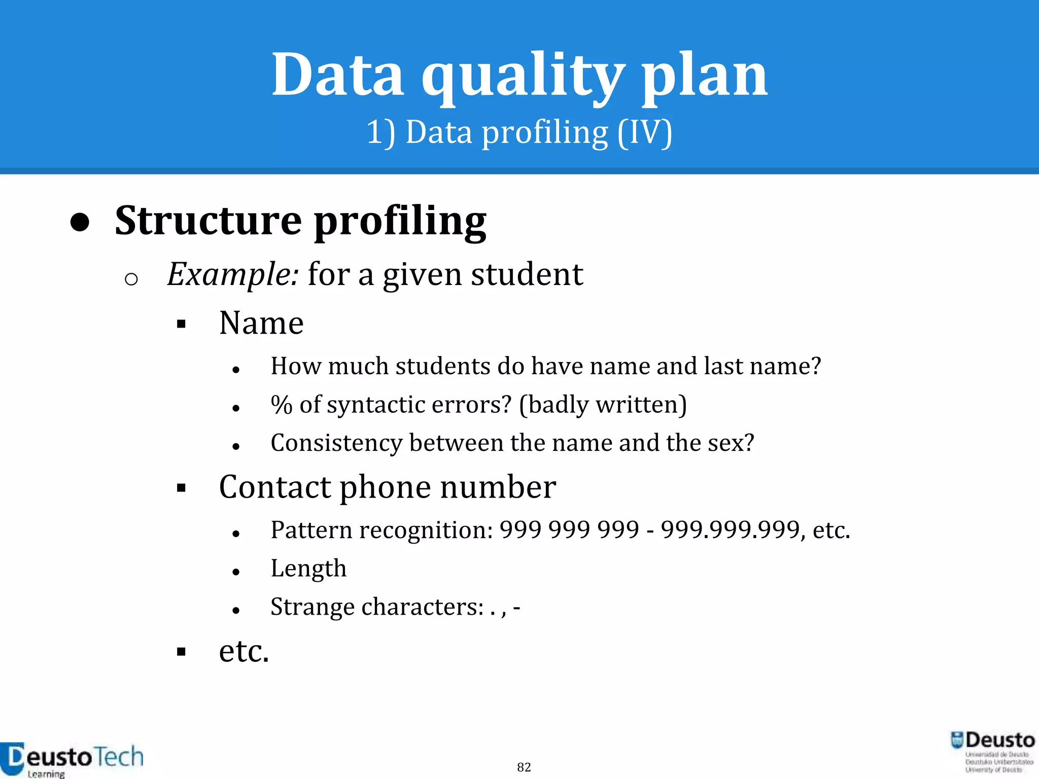 82
Data quality plan
1) Data profiling (IV)
● Structure profiling
o Example: for a given student
 Name
● How much students do have name and last name?
● % of syntactic errors? (badly written)
● Consistency between the name and the sex?
 Contact phone number
● Pattern recognition: 999 999 999 - 999.999.999, etc.
● Length
● Strange characters: . , -
 etc.
 