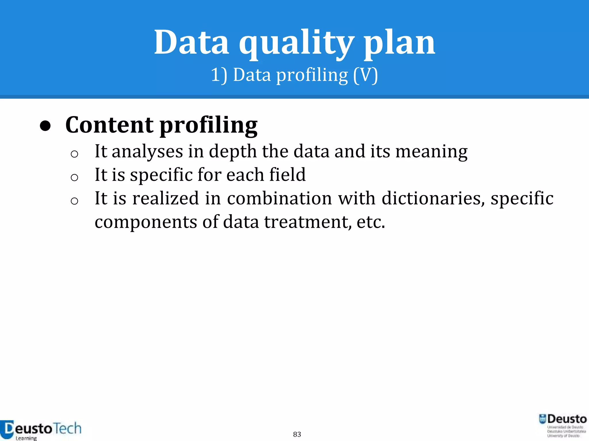 83
Data quality plan
1) Data profiling (V)
● Content profiling
o It analyses in depth the data and its meaning
o It is specific for each field
o It is realized in combination with dictionaries, specific
components of data treatment, etc.
 