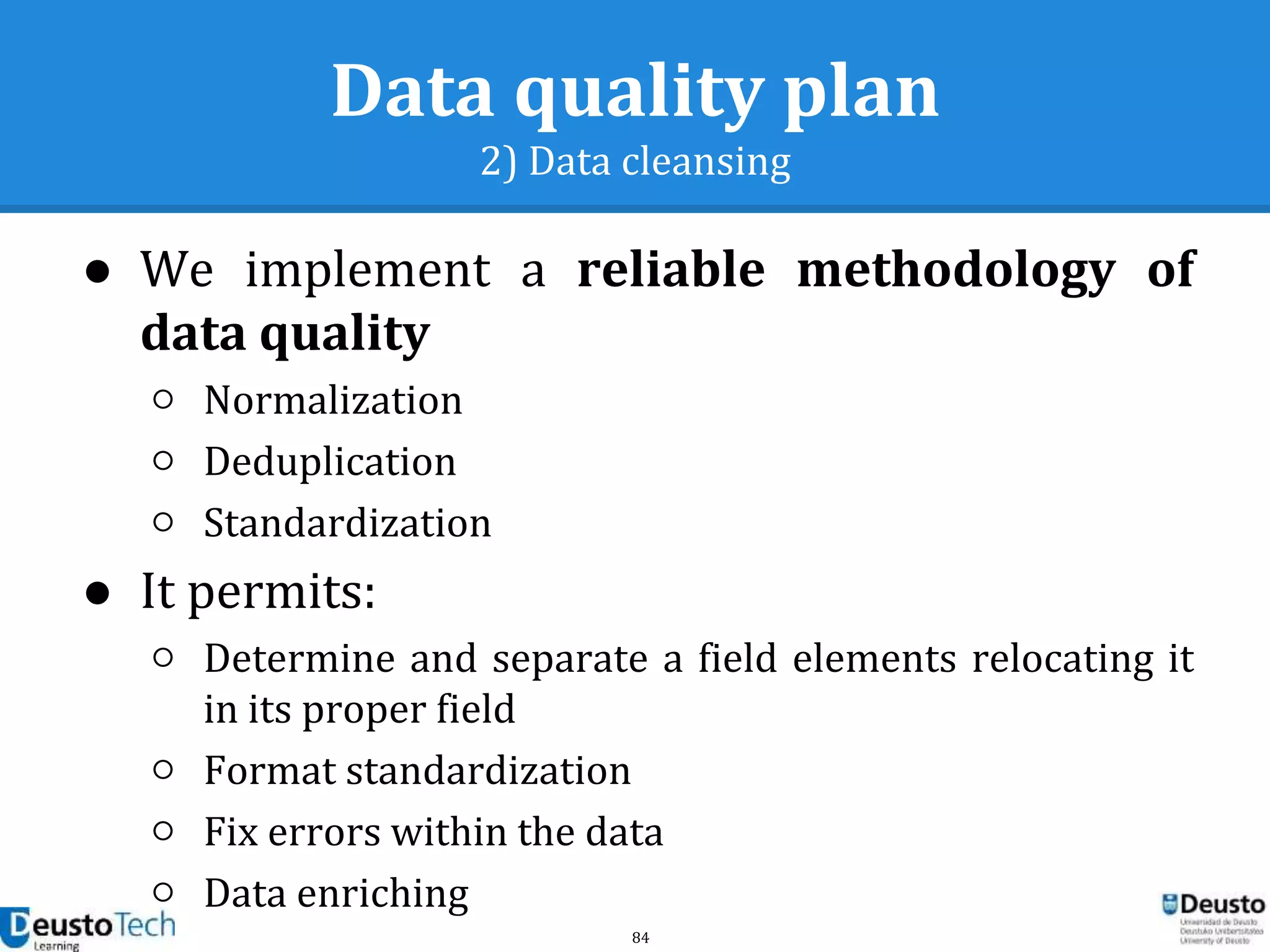 84
Data quality plan
2) Data cleansing
● We implement a reliable methodology of
data quality
○ Normalization
○ Deduplication
○ Standardization
● It permits:
○ Determine and separate a field elements relocating it
in its proper field
○ Format standardization
○ Fix errors within the data
○ Data enriching
 