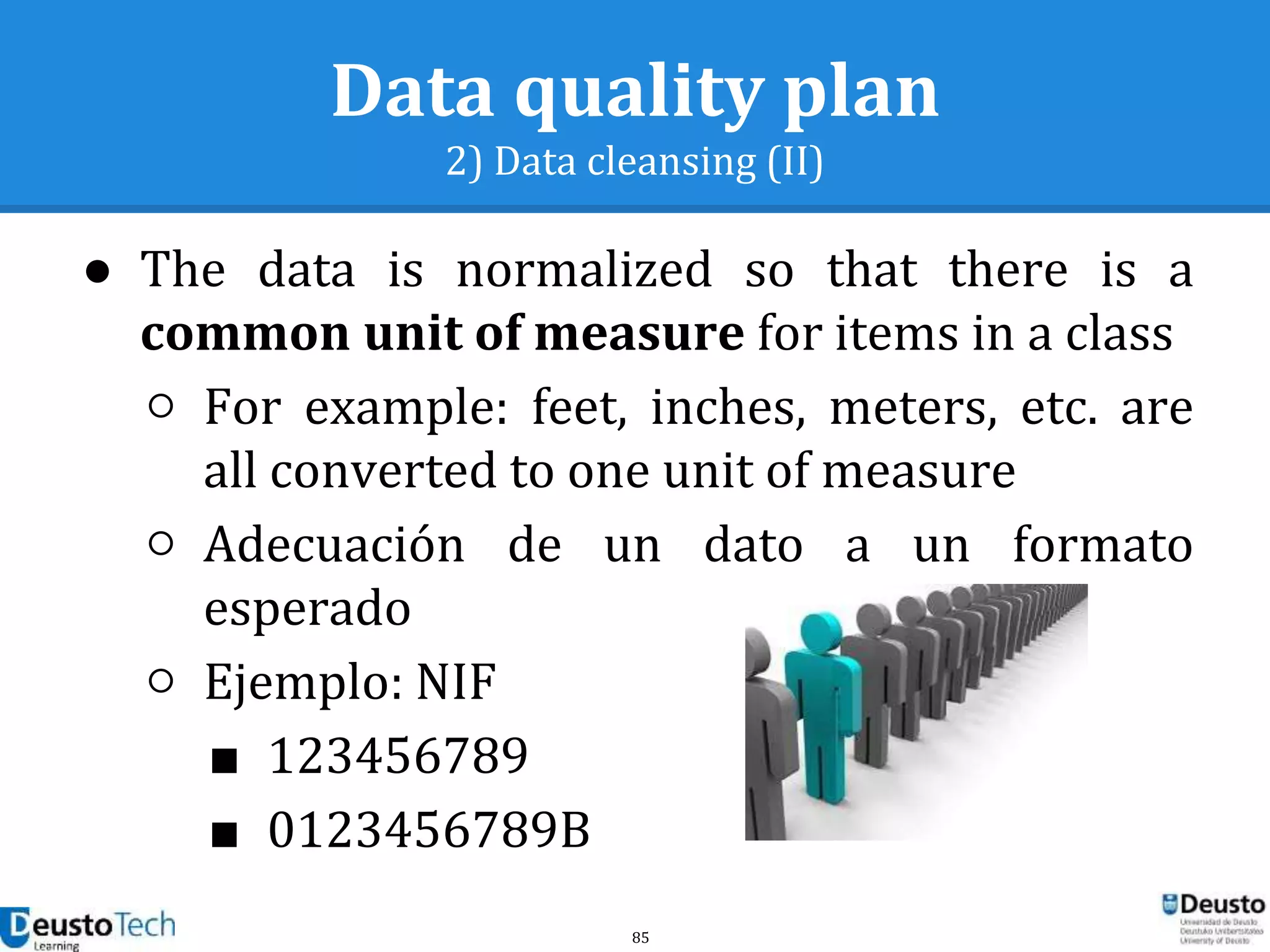85
Data quality plan
2) Data cleansing (II)
● The data is normalized so that there is a
common unit of measure for items in a class
○ For example: feet, inches, meters, etc. are
all converted to one unit of measure
○ Adecuación de un dato a un formato
esperado
○ Ejemplo: NIF
■ 123456789
■ 0123456789B
 