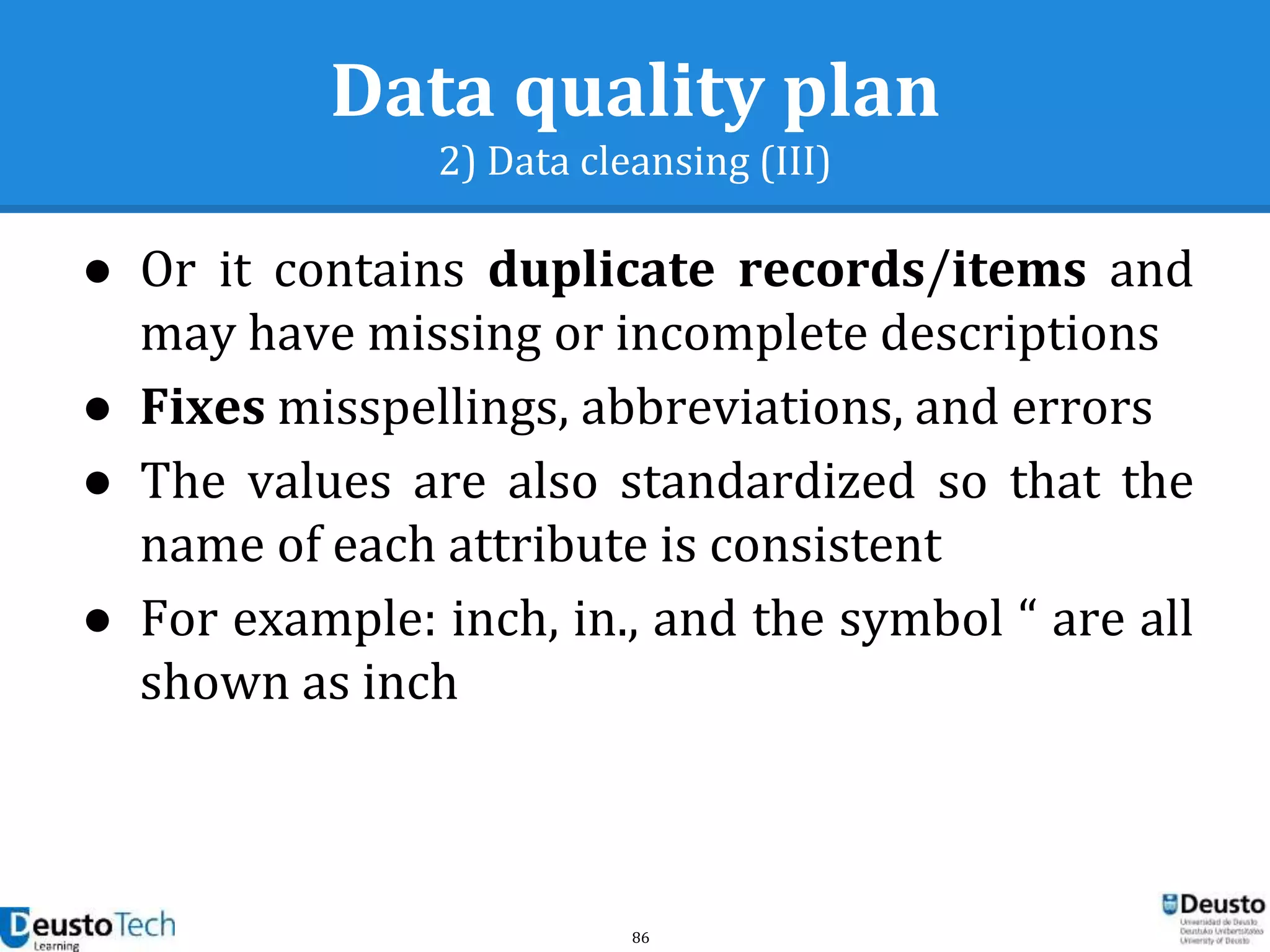 86
Data quality plan
2) Data cleansing (III)
● Or it contains duplicate records/items and
may have missing or incomplete descriptions
● Fixes misspellings, abbreviations, and errors
● The values are also standardized so that the
name of each attribute is consistent
● For example: inch, in., and the symbol “ are all
shown as inch
 