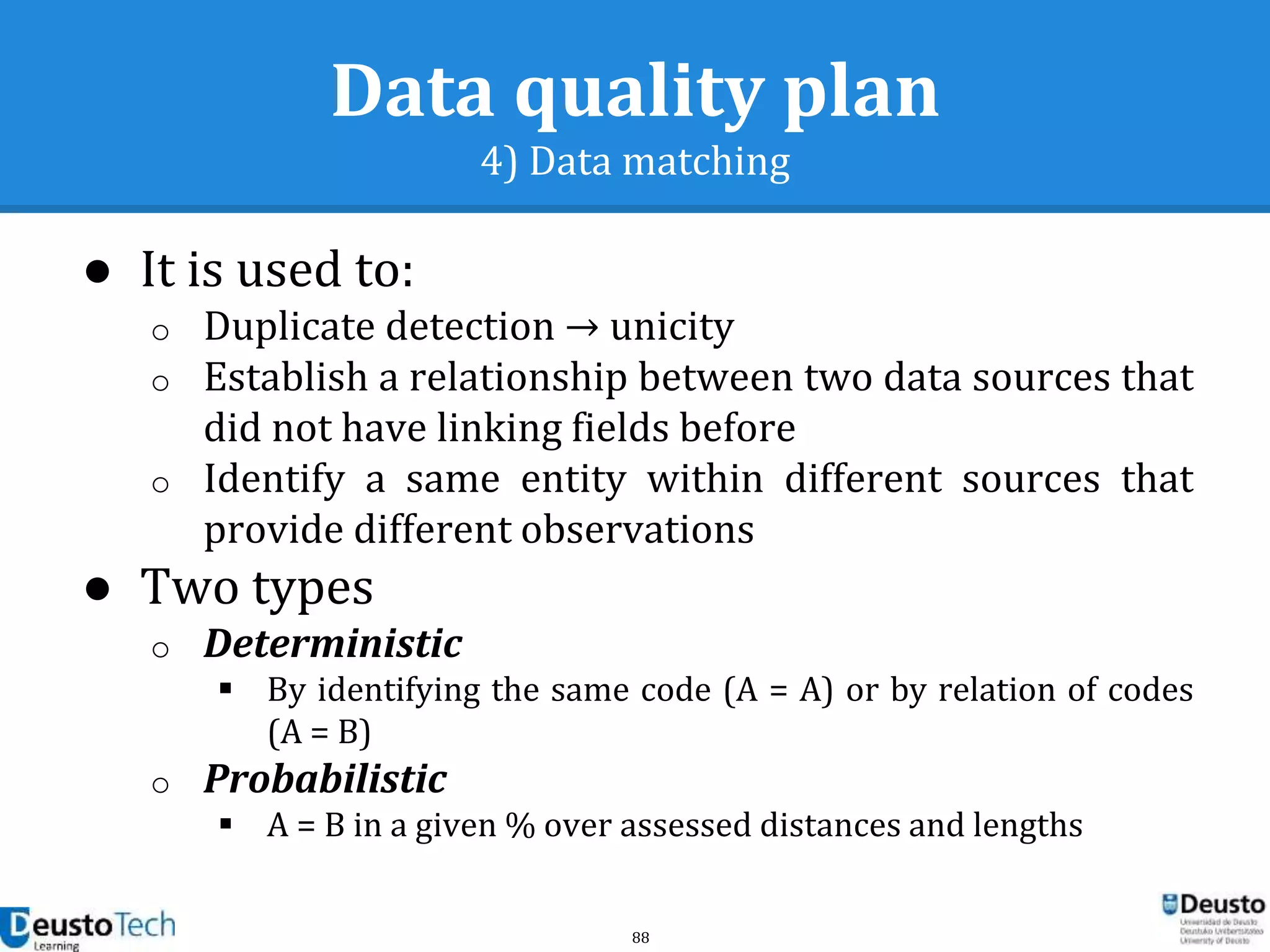 88
Data quality plan
4) Data matching
● It is used to:
o Duplicate detection → unicity
o Establish a relationship between two data sources that
did not have linking fields before
o Identify a same entity within different sources that
provide different observations
● Two types
o Deterministic
 By identifying the same code (A = A) or by relation of codes
(A = B)
o Probabilistic
 A = B in a given % over assessed distances and lengths
 
