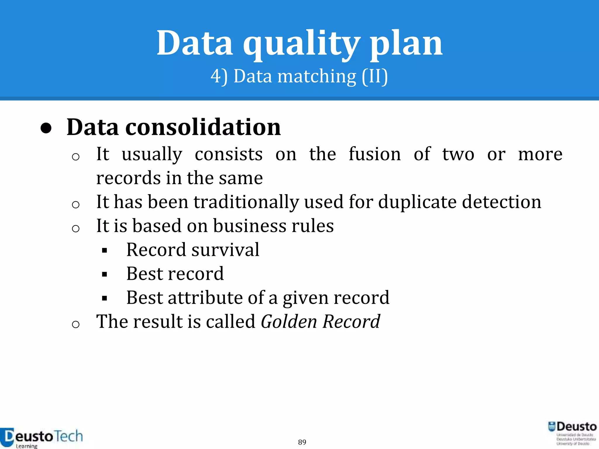 89
Data quality plan
4) Data matching (II)
● Data consolidation
o It usually consists on the fusion of two or more
records in the same
o It has been traditionally used for duplicate detection
o It is based on business rules
 Record survival
 Best record
 Best attribute of a given record
o The result is called Golden Record
 
