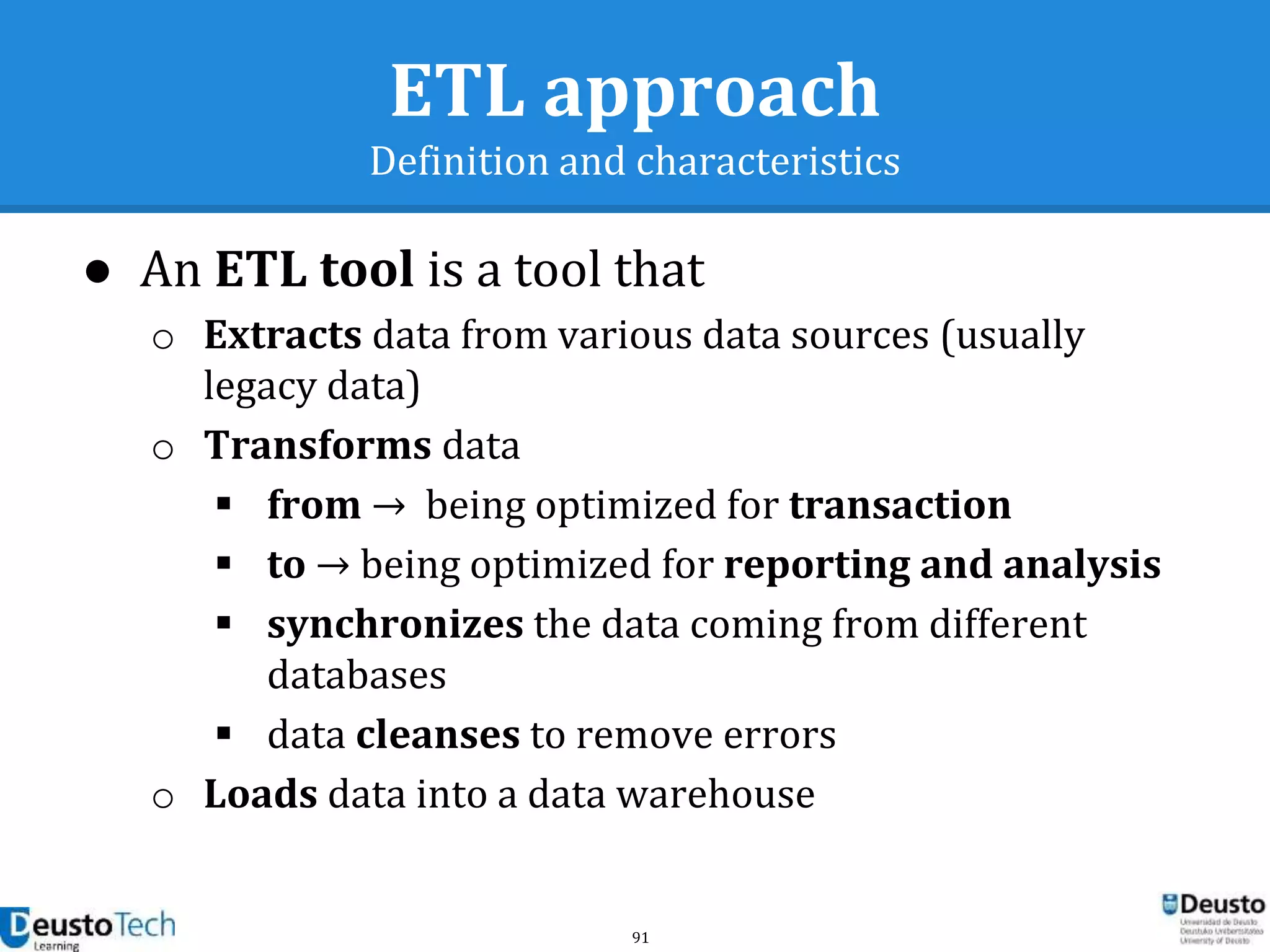 91
ETL approach
Definition and characteristics
● An ETL tool is a tool that
o Extracts data from various data sources (usually
legacy data)
o Transforms data
 from → being optimized for transaction
 to → being optimized for reporting and analysis
 synchronizes the data coming from different
databases
 data cleanses to remove errors
o Loads data into a data warehouse
 