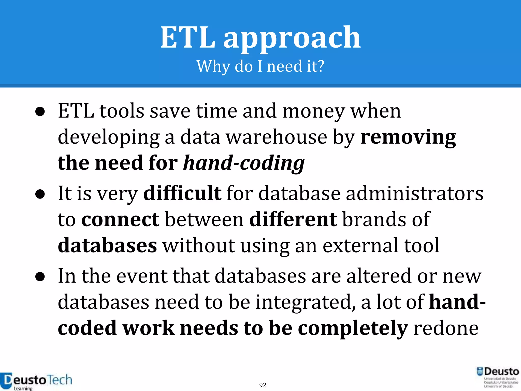 92
ETL approach
Why do I need it?
● ETL tools save time and money when
developing a data warehouse by removing
the need for hand-coding
● It is very difficult for database administrators
to connect between different brands of
databases without using an external tool
● In the event that databases are altered or new
databases need to be integrated, a lot of hand-
coded work needs to be completely redone
 