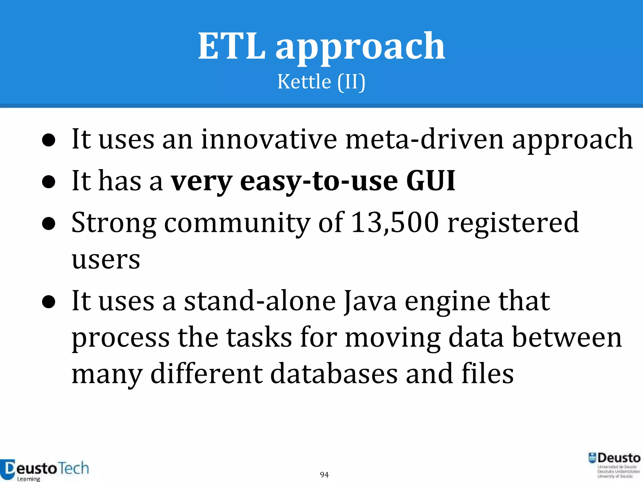 94
ETL approach
Kettle (II)
● It uses an innovative meta-driven approach
● It has a very easy-to-use GUI
● Strong community of 13,500 registered
users
● It uses a stand-alone Java engine that
process the tasks for moving data between
many different databases and files
 