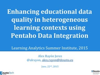 Enhancing educational data
quality in heterogeneous
learning contexts using
Pentaho Data Integration
Learning Analytics Summer Institute, 2015
Alex Rayón Jerez
@alrayon, alex.rayon@deusto.es
June, 22nd, 2015
 