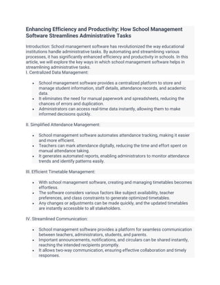 Enhancing Efficiency and Productivity: How School Management
Software Streamlines Administrative Tasks
Introduction: School management software has revolutionized the way educational
institutions handle administrative tasks. By automating and streamlining various
processes, it has significantly enhanced efficiency and productivity in schools. In this
article, we will explore the key ways in which school management software helps in
streamlining administrative tasks.
I. Centralized Data Management:
• School management software provides a centralized platform to store and
manage student information, staff details, attendance records, and academic
data.
• It eliminates the need for manual paperwork and spreadsheets, reducing the
chances of errors and duplication.
• Administrators can access real-time data instantly, allowing them to make
informed decisions quickly.
II. Simplified Attendance Management:
• School management software automates attendance tracking, making it easier
and more efficient.
• Teachers can mark attendance digitally, reducing the time and effort spent on
manual attendance taking.
• It generates automated reports, enabling administrators to monitor attendance
trends and identify patterns easily.
III. Efficient Timetable Management:
• With school management software, creating and managing timetables becomes
effortless.
• The software considers various factors like subject availability, teacher
preferences, and class constraints to generate optimized timetables.
• Any changes or adjustments can be made quickly, and the updated timetables
are instantly accessible to all stakeholders.
IV. Streamlined Communication:
• School management software provides a platform for seamless communication
between teachers, administrators, students, and parents.
• Important announcements, notifications, and circulars can be shared instantly,
reaching the intended recipients promptly.
• It allows two-way communication, ensuring effective collaboration and timely
responses.
 