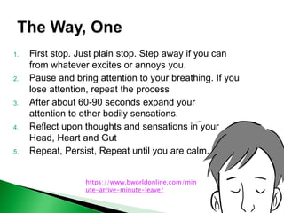 1. First stop. Just plain stop. Step away if you can
from whatever excites or annoys you.
2. Pause and bring attention to your breathing. If you
lose attention, repeat the process
3. After about 60-90 seconds expand your
attention to other bodily sensations.
4. Reflect upon thoughts and sensations in your
Head, Heart and Gut
5. Repeat, Persist, Repeat until you are calm.
https://www.bworldonline.com/min
ute-arrive-minute-leave/
 