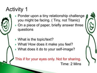  Ponder upon a tiny relationship challenge
you might be facing. ( Tiny, not Titanic)
 On a piece of paper, briefly answer three
questions
 What is the topic/text?
 What/ How does it make you feel?
 What does it do to your self-image?
This if for your eyes only. Not for sharing.
Time: 2 Mins
 