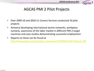 AGCAS PMI 2 Pilot Projects Over 2009-10 and 2010-11 Careers Services conducted 10 pilot projects  Aimed at developing international alumni networks, workplace contacts, awareness of the labor market in different PMI 2 target countries and case-studies demonstrating successful employment Reports on these can be found at  http://www.agcas.org.uk/agcas_resources/227PMI2-Pilot-Projects-2009-2010   