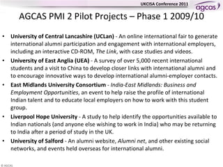 AGCAS PMI 2 Pilot Projects – Phase 1 2009/10 University of Central Lancashire (UCLan)  - An online international fair to generate international alumni participation and engagement with international employers, including an interactive CD-ROM,  The Link , with case studies and videos.  University of East Anglia (UEA)  - A survey of over 5,000 recent international students and a visit to China to develop closer links with international alumni and to encourage innovative ways to develop international alumni-employer contacts. East Midlands University Consortium  -  India-East Midlands: Business and Employment Opportunities , an event to help raise the profile of international Indian talent and to educate local employers on how to work with this student group. Liverpool Hope University  - A study to help identify the opportunities available to Indian nationals (and anyone else wishing to work in India) who may be returning to India after a period of study in the UK.  University of Salford  - An alumni website,  Alumni net , and other existing social networks, and events held overseas for international alumni. 