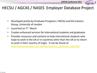 HECSU / AGCAS / NASES  Employer Database Project   Developed jointly by Graduate Prospects / HECSU and the Careers Group, University of London Launched on 7 th   March  Creates enhanced  services for international students and graduates Provides resources and contacts to help international students who hope  to work in the UK or in countries other than the UK  or  to return to work in their country of origin.  It can be found at:  http://www.prospects.ac.uk/international_graduate_jobs.htm   