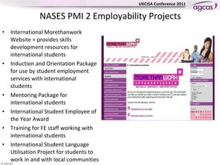 NASES PMI 2 Employability Projects International Morethanwork Website = provides skills development resources for international students Induction and Orientation Package for use by student employment services with international students Mentoring Package for international students International Student Employee of the Year Award Training for FE staff working with international students International Student Language Utilisation Project for students to work in and with local communities 