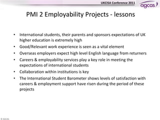 PMI 2 Employability Projects - lessons International students, their parents and sponsors expectations of UK higher education is extremely high Good/Relevant work experience is seen as a vital element Overseas employers expect high level English language from returners Careers & employability services play a key role in meeting the expectations of international students  Collaboration within institutions is key The International Student Barometer shows levels of satisfaction with careers & employment support have risen during the period of these projects 