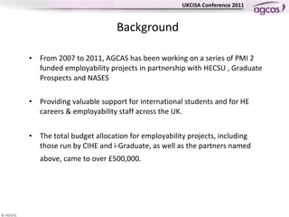 Background From 2007 to 2011, AGCAS has been working on a series of PMI 2 funded employability projects in partnership with HECSU , Graduate Prospects and NASES  Providing valuable support for international students and for HE careers & employability staff across the UK.  The total budget allocation for employability projects, including those run by CIHE and i-Graduate, as well as the partners named above, came to over £500,000.         