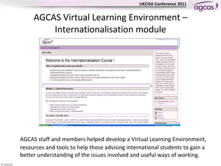 AGCAS  Virtual Learning Environment – Internationalisation module AGCAS staff and members helped develop a Virtual Learning Environment, resources and tools to help those advising international students to gain a better understanding of the issues involved and useful ways of working. 
